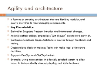4
 It focuses on creating architectures that are flexible, modular, and
evolve over time to meet changing requirements.
 Key Characteristics:
 Evolvable: Supports frequent iteration and incremental changes.
 Minimal upfront design: Emphasizes "just enough" architecture early on.
 Continuous feedback loops: Architecture evolves through feedback and
testing.
 Decentralized decision-making: Teams can make local architecture
decisions.
 Supports DevOps and CI/CD pipelines.
 Example: Using microservices in a loosely coupled system to allow
teams to independently develop, deploy, and scale features.
Agility and architecture
 