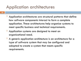 42
Application architectures
 Application architectures are structural patterns that define
how software components interact to form a complete
application. These architectures help organize systems to
meet specific business and technical requirements.
 Application systems are designed to meet an
organizational need.
 A generic application architecture is an architecture for a
type of software system that may be configured and
adapted to create a system that meets specific
requirements.
 