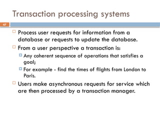 47
Transaction processing systems
 Process user requests for information from a
database or requests to update the database.
 From a user perspective a transaction is:
 Any coherent sequence of operations that satisfies a
goal;
 For example - find the times of flights from London to
Paris.
 Users make asynchronous requests for service which
are then processed by a transaction manager.
 