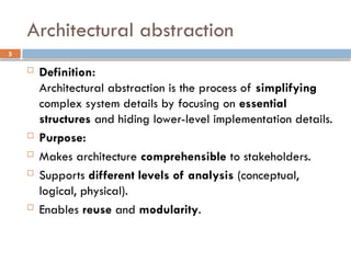 5
Architectural abstraction
 Definition:
Architectural abstraction is the process of simplifying
complex system details by focusing on essential
structures and hiding lower-level implementation details.
 Purpose:
 Makes architecture comprehensible to stakeholders.
 Supports different levels of analysis (conceptual,
logical, physical).
 Enables reuse and modularity.
 