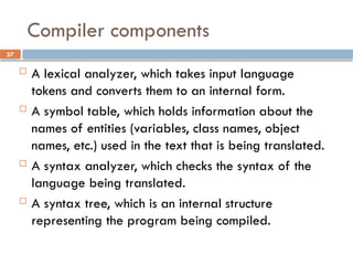 57
Compiler components
 A lexical analyzer, which takes input language
tokens and converts them to an internal form.
 A symbol table, which holds information about the
names of entities (variables, class names, object
names, etc.) used in the text that is being translated.
 A syntax analyzer, which checks the syntax of the
language being translated.
 A syntax tree, which is an internal structure
representing the program being compiled.
 