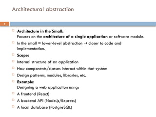 7
 Architecture in the Small:
Focuses on the architecture of a single application or software module.
 In the small = lower-level abstraction closer to code and
→
implementation.
 Scope:
 Internal structure of an application
 How components/classes interact within that system
 Design patterns, modules, libraries, etc.
 Example:
Designing a web application using:
 A frontend (React)
 A backend API (Node.js/Express)
 A local database (PostgreSQL)
Architectural abstraction
 