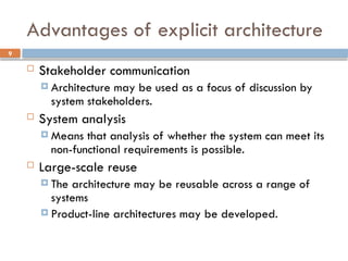 9
Advantages of explicit architecture
 Stakeholder communication
 Architecture may be used as a focus of discussion by
system stakeholders.
 System analysis
 Means that analysis of whether the system can meet its
non-functional requirements is possible.
 Large-scale reuse
 The architecture may be reusable across a range of
systems
 Product-line architectures may be developed.
 