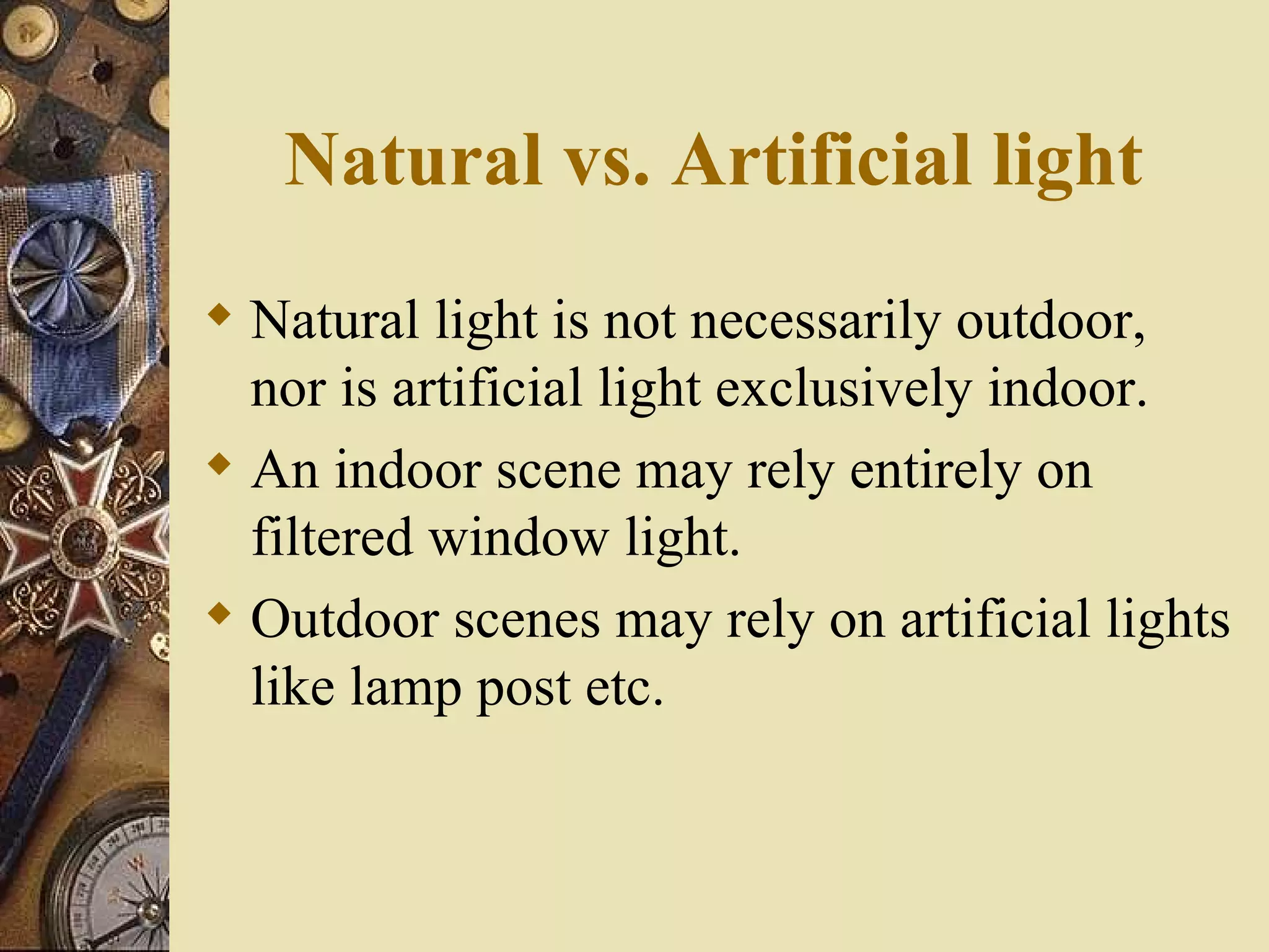 Natural vs. Artificial light
 Natural light is not necessarily outdoor,
  nor is artificial light exclusively indoor.
 An indoor scene may rely entirely on
  filtered window light.
 Outdoor scenes may rely on artificial lights
  like lamp post etc.
 