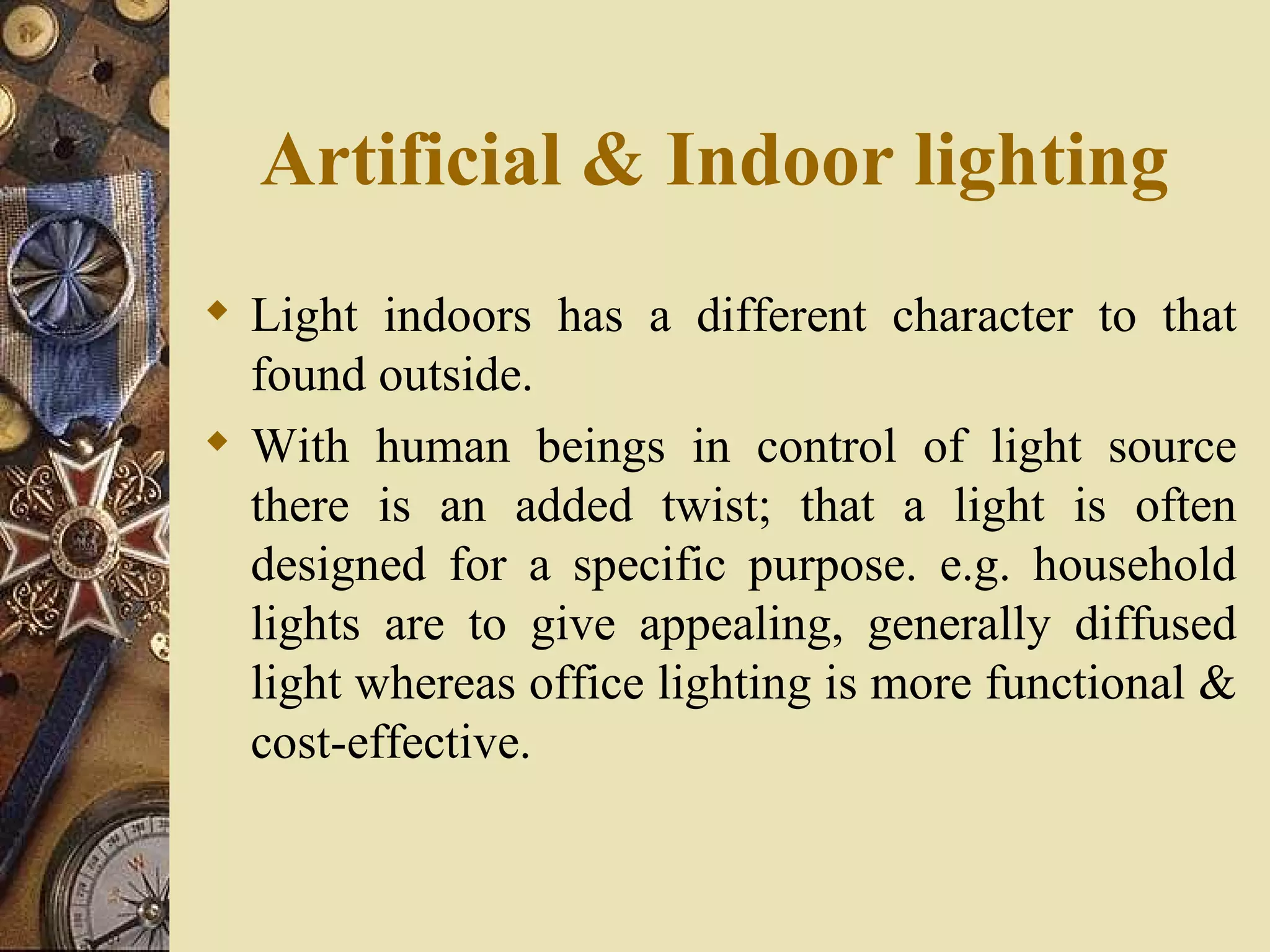 Artificial & Indoor lighting
 Light indoors has a different character to that
  found outside.
 With human beings in control of light source
  there is an added twist; that a light is often
  designed for a specific purpose. e.g. household
  lights are to give appealing, generally diffused
  light whereas office lighting is more functional &
  cost-effective.
 