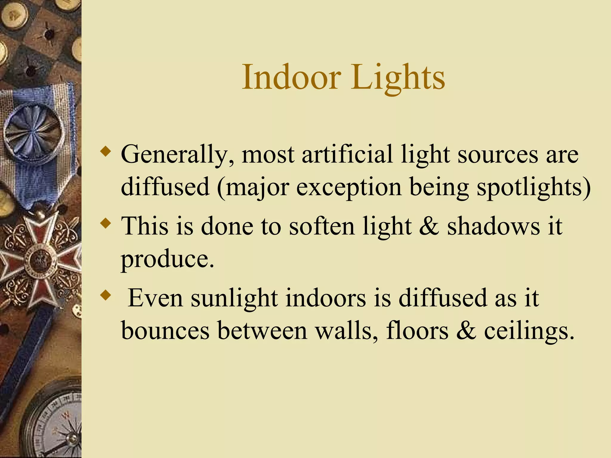Indoor Lights
 Generally, most artificial light sources are
  diffused (major exception being spotlights)
 This is done to soften light & shadows it
  produce.
 Even sunlight indoors is diffused as it
  bounces between walls, floors & ceilings.
 