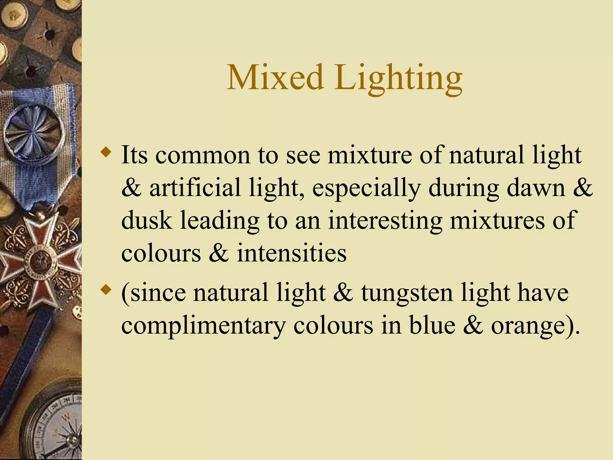 Mixed Lighting
 Its common to see mixture of natural light
  & artificial light, especially during dawn &
  dusk leading to an interesting mixtures of
  colours & intensities
 (since natural light & tungsten light have
  complimentary colours in blue & orange).
 