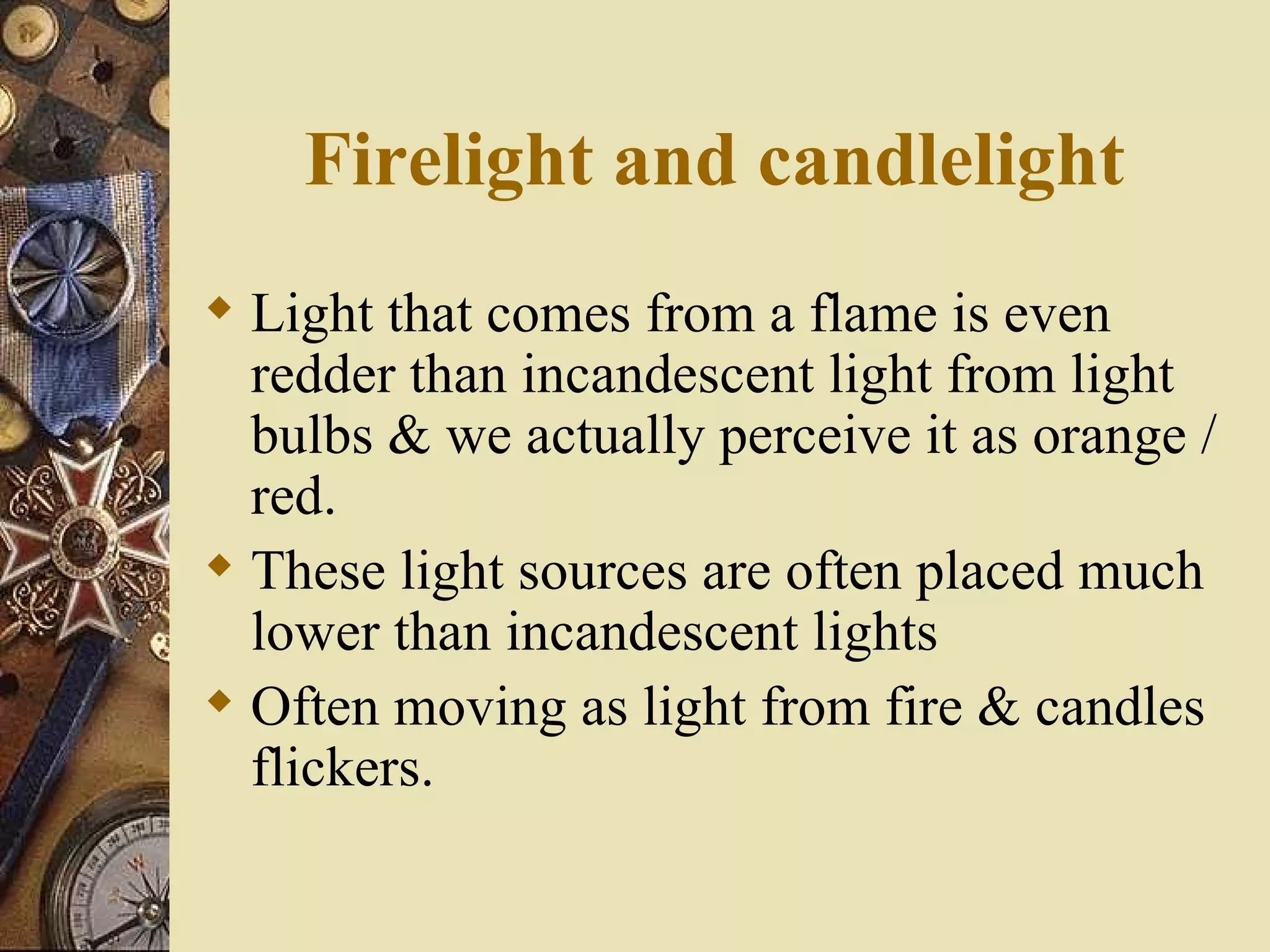 Firelight and candlelight
 Light that comes from a flame is even
  redder than incandescent light from light
  bulbs & we actually perceive it as orange /
  red.
 These light sources are often placed much
  lower than incandescent lights
 Often moving as light from fire & candles
  flickers.
 