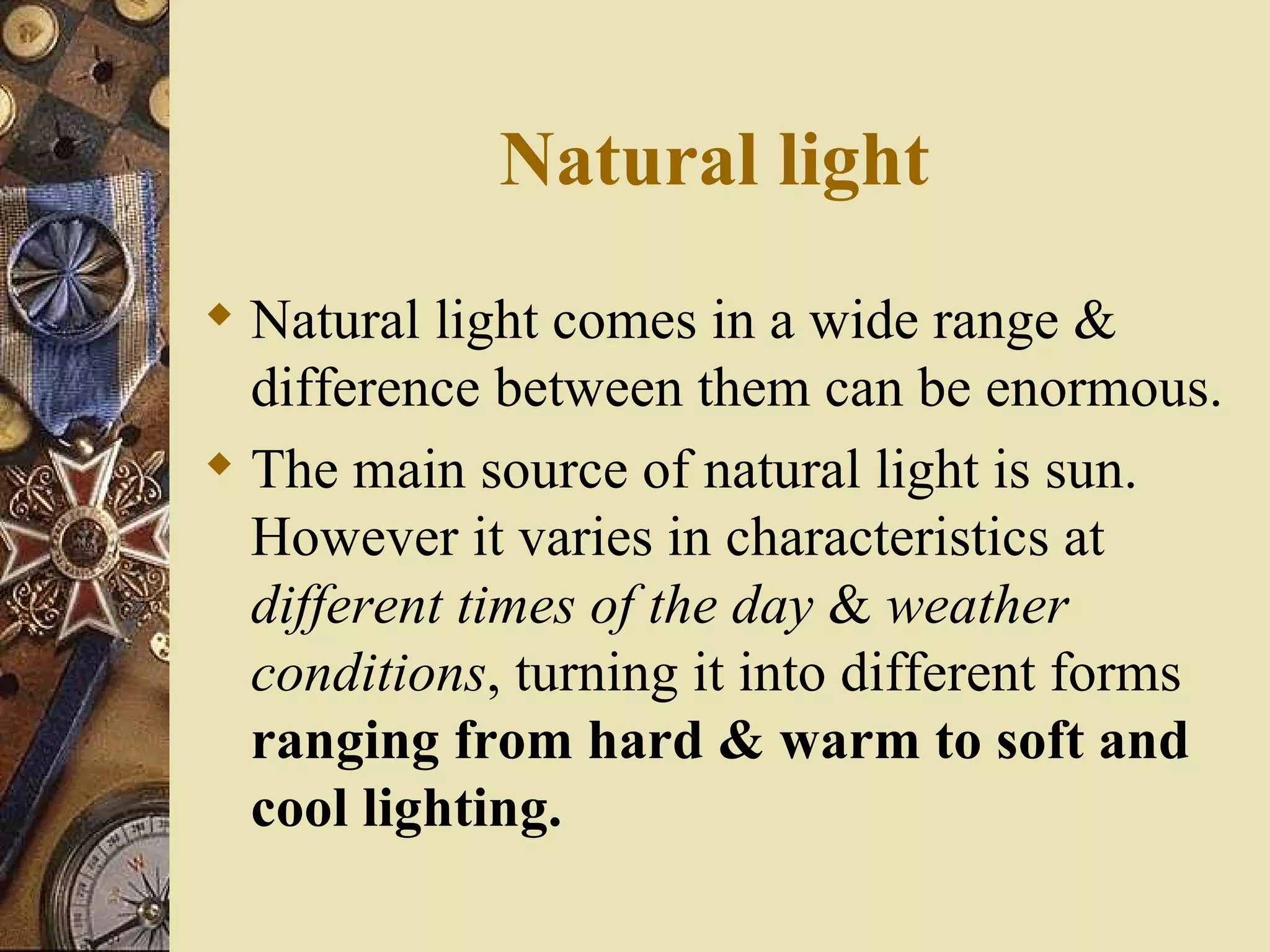 Natural light
 Natural light comes in a wide range &
  difference between them can be enormous.
 The main source of natural light is sun.
  However it varies in characteristics at
  different times of the day & weather
  conditions, turning it into different forms
  ranging from hard & warm to soft and
  cool lighting.
 