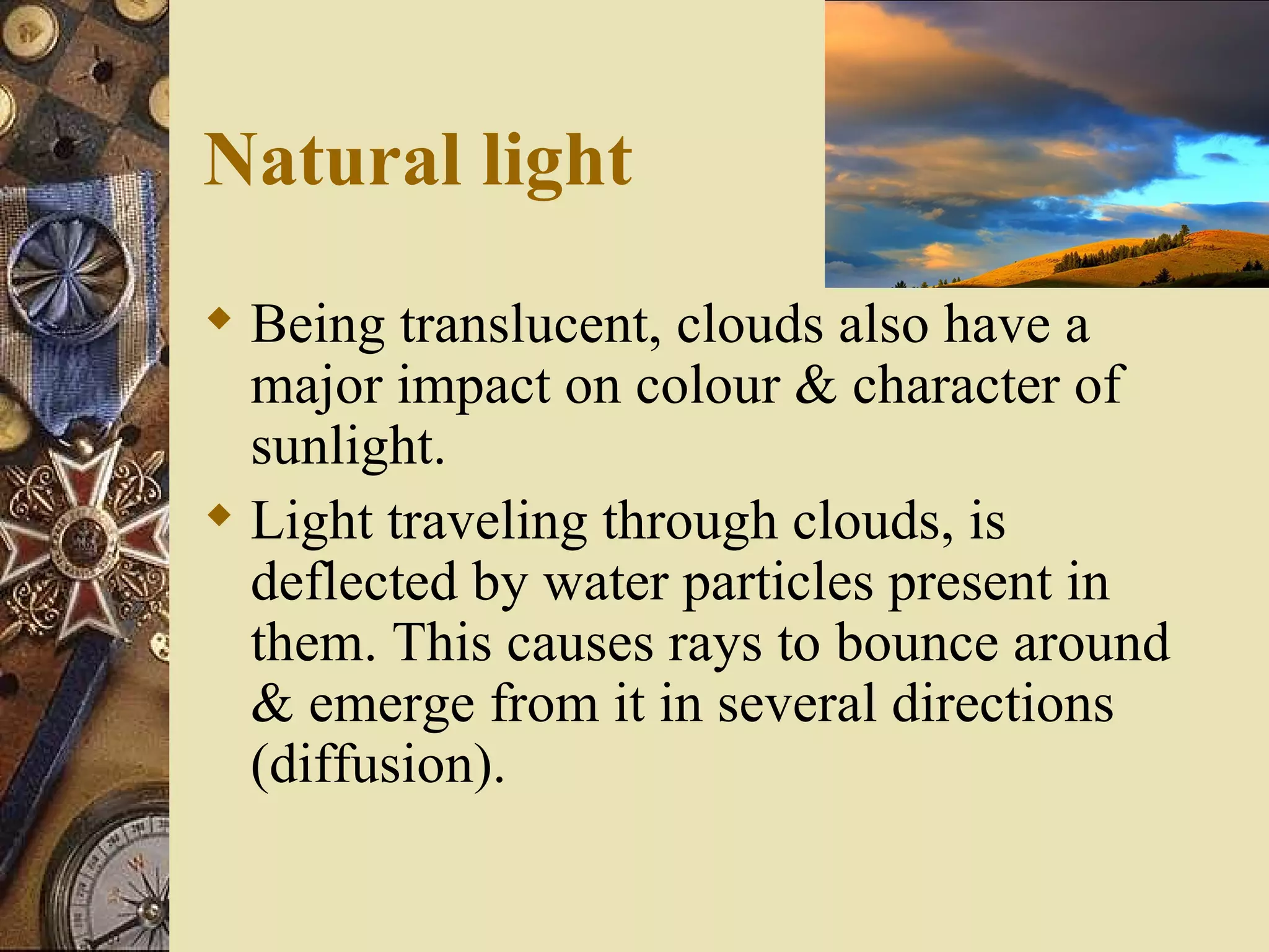 Natural light
 Being translucent, clouds also have a
  major impact on colour & character of
  sunlight.
 Light traveling through clouds, is
  deflected by water particles present in
  them. This causes rays to bounce around
  & emerge from it in several directions
  (diffusion).
 