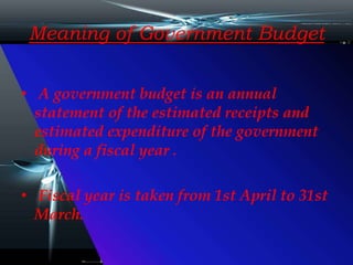 Meaning of Government Budget
• A government budget is an annual
statement of the estimated receipts and
estimated expenditure of the government
during a fiscal year .
• Fiscal year is taken from 1st April to 31st
March.
 