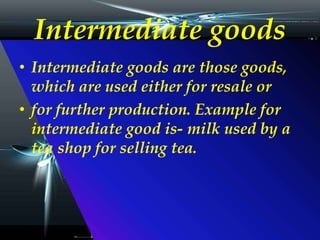 Intermediate goods
• Intermediate goods are those goods,
which are used either for resale or
• for further production. Example for
intermediate good is- milk used by a
tea shop for selling tea.
 