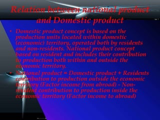 Relation between national product
and Domestic product
• Domestic product concept is based on the
production units located within domestic
(economic) territory, operated both by residents
and non-residents. National product concept
based on resident and includes their contribution
to production both within and outside the
economic territory.
• National product = Domestic product + Residents
contribution to production outside the economic
territory (Factor income from abroad) - Non-
resident contribution to production inside the
economic territory (Factor income to abroad)
 