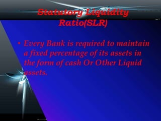 Statutory Liquidity
Ratio(SLR)
• Every Bank is required to maintain
a fixed percentage of its assets in
the form of cash Or Other Liquid
assets.
 