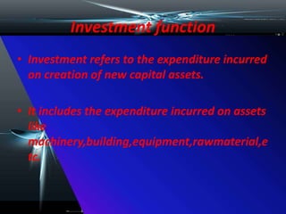 Investment function
• Investment refers to the expenditure incurred
on creation of new capital assets.
• It includes the expenditure incurred on assets
like
machinery,building,equipment,rawmaterial,e
tc.
 