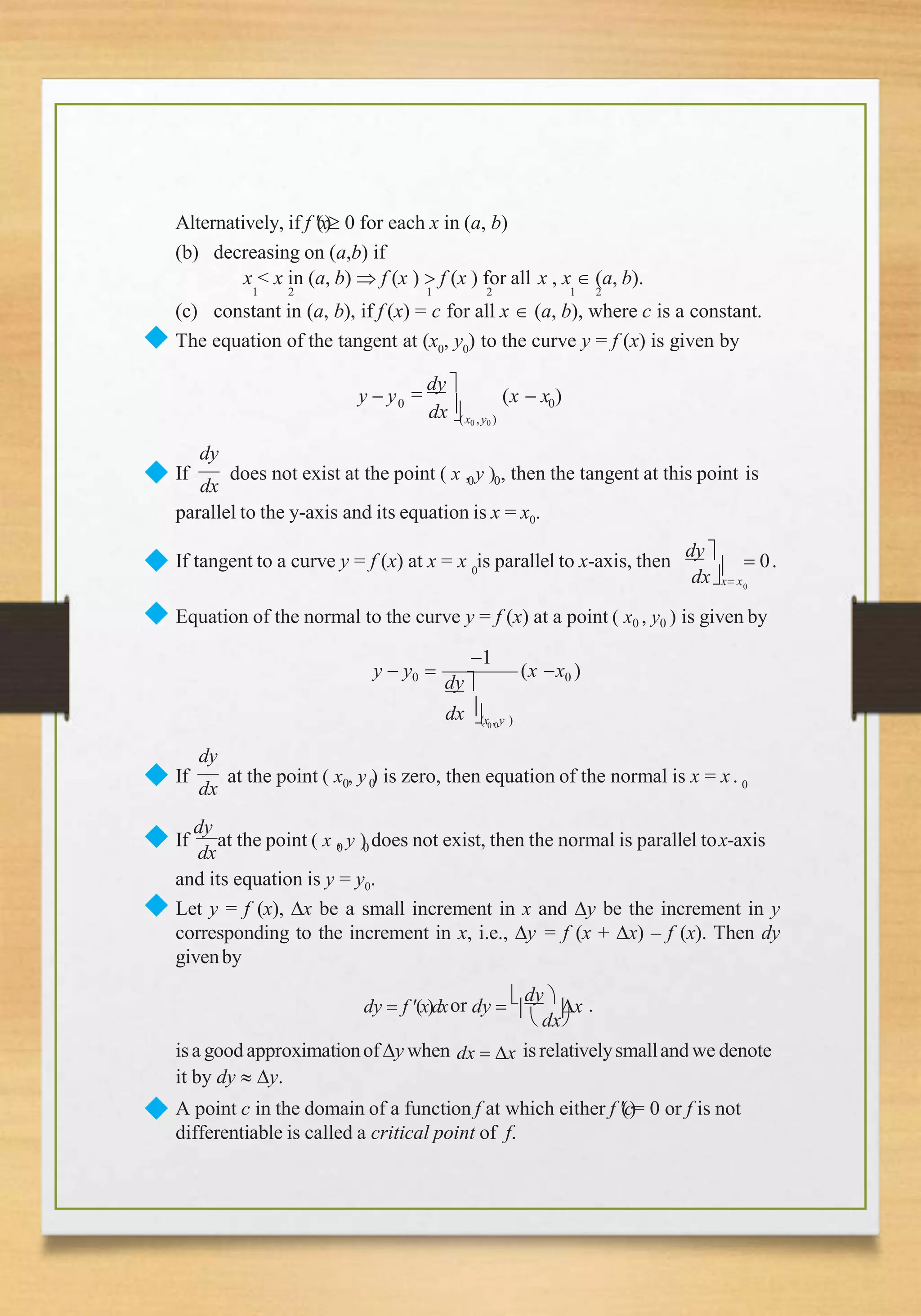 Alternatively, if f (x) 0 for each x in (a, b)
(b) decreasing on (a,b) if
x < x in (a, b)  f (x )  f (x ) for all x , x  (a, b).
1 2 1 2 1 2
(c) constant in (a, b), if f (x) = c for all x  (a, b), where c is a constant.
◆ The equation of the tangent at (x0
, y0
) to the curve y = f (x) is given by
y  y  dy 
dx
0 0
(x0 ,y0 )
(x  x )
◆ dx 0 0
dy
If does not exist at the point ( x , y ) , then the tangent at this point is
parallel to the y-axis and its equation is x = x0.
◆ 0
0
dxx x
If tangent to a curve y = f (x) at x = x is parallel to x-axis, then
dy 
  0.
◆ Equation of the normal to the curve y = f (x) at a point ( x0 , y0 ) is given by
1
0 0
dx (x , y )
y  y0 
dy
(x x0 )
◆ dx 0 0 0
dy
If at the point ( x , y ) is zero, then equation of the normal is x = x.
dx 0 0
◆ If
dy
at the point ( x , y ) does not exist, then the normal is parallel tox-axis
and its equation is y = y0.
◆ Let y = f (x), x be a small increment in x and y be the increment in y
corresponding to the increment in x, i.e., y = f (x + x) – f (x). Then dy
givenby
dy  f (x)dxor dy  

dy 
x .
◆
 dx
isa good approximationofy when dx  x is relativelysmalland we denote
it by dy  y.
A point c in the domain of a function f at which either f (c)= 0 or f is not
differentiable is called a critical point of f.
 
