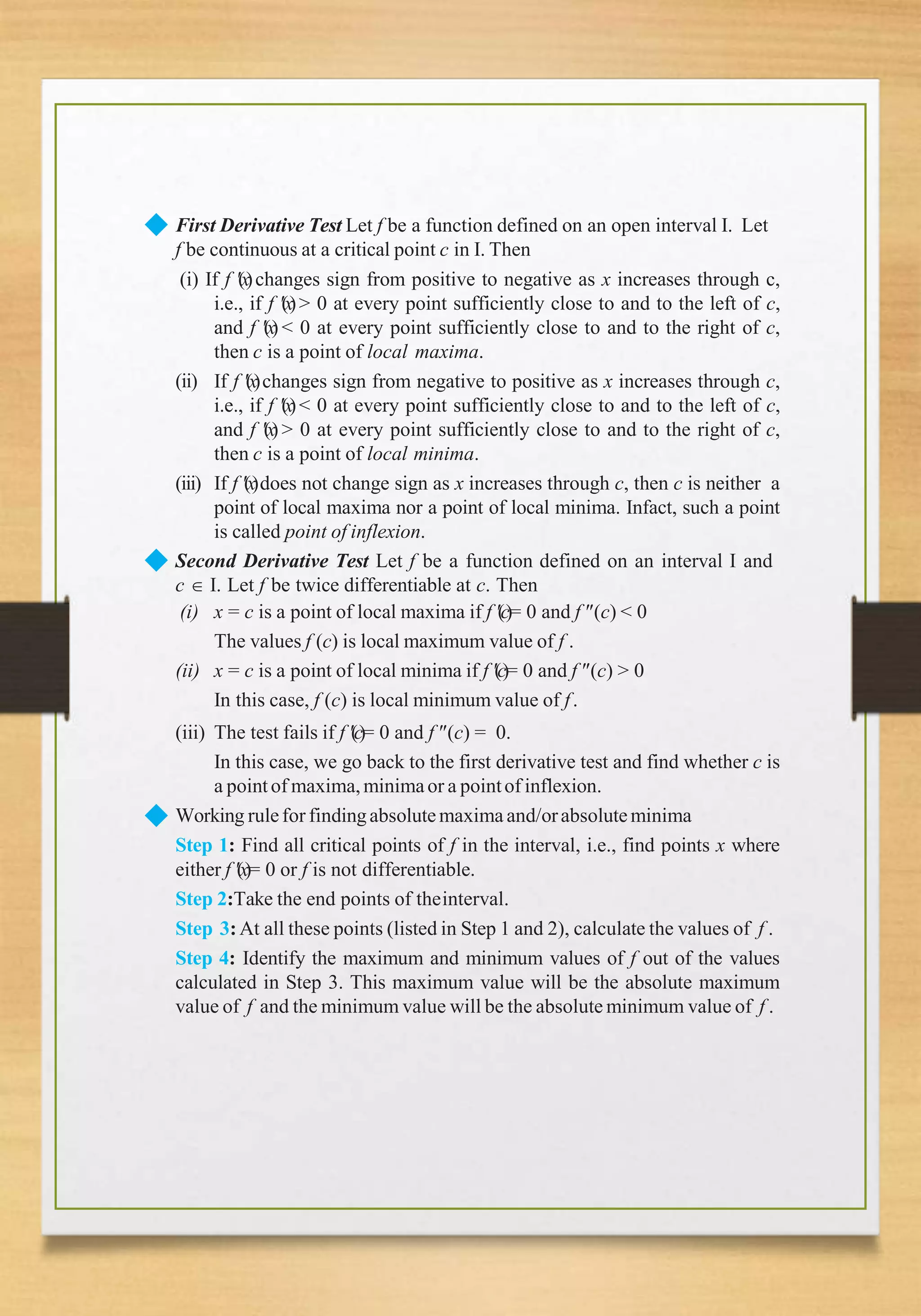◆ First Derivative Test Let f be a function defined on an open interval I. Let
f be continuous at a critical point c in I. Then
(ii)
(iii)
(i) If f (x)changes sign from positive to negative as x increases through c,
i.e., if f (x)> 0 at every point sufficiently close to and to the left of c,
and f (x) < 0 at every point sufficiently close to and to the right of c,
then c is a point of local maxima.
If f (x)changes sign from negative to positive as x increases through c,
i.e., if f (x)< 0 at every point sufficiently close to and to the left of c,
and f (x) > 0 at every point sufficiently close to and to the right of c,
then c is a point of local minima.
If f (x)does not change sign as x increases through c, then c is neither a
point of local maxima nor a point of local minima. Infact, such a point
is called point of inflexion.
◆
◆
Second Derivative Test Let f be a function defined on an interval I and
c  I. Let f be twice differentiable at c. Then
(i) x = c is a point of local maxima if f (c)= 0 and f (c) < 0
The values f (c) is local maximum value of f .
(ii) x = c is a point of local minima if f (c)= 0 and f (c) > 0
In this case, f (c) is local minimum value of f.
(iii) The test fails if f (c)= 0 and f (c) = 0.
In this case, we go back to the first derivative test and find whether c is
a pointof maxima,minimaor a pointof inflexion.
Working rulefor findingabsolutemaxima and/orabsoluteminima
Step 1: Find all critical points of f in the interval, i.e., find points x where
either f (x)= 0 or f is not differentiable.
Step 2:Take the end points of theinterval.
Step 3:At all these points (listed in Step 1 and 2), calculate the values of f .
Step 4: Identify the maximum and minimum values of f out of the values
calculated in Step 3. This maximum value will be the absolute maximum
value of f and the minimum value will be the absolute minimum value of f .
 
