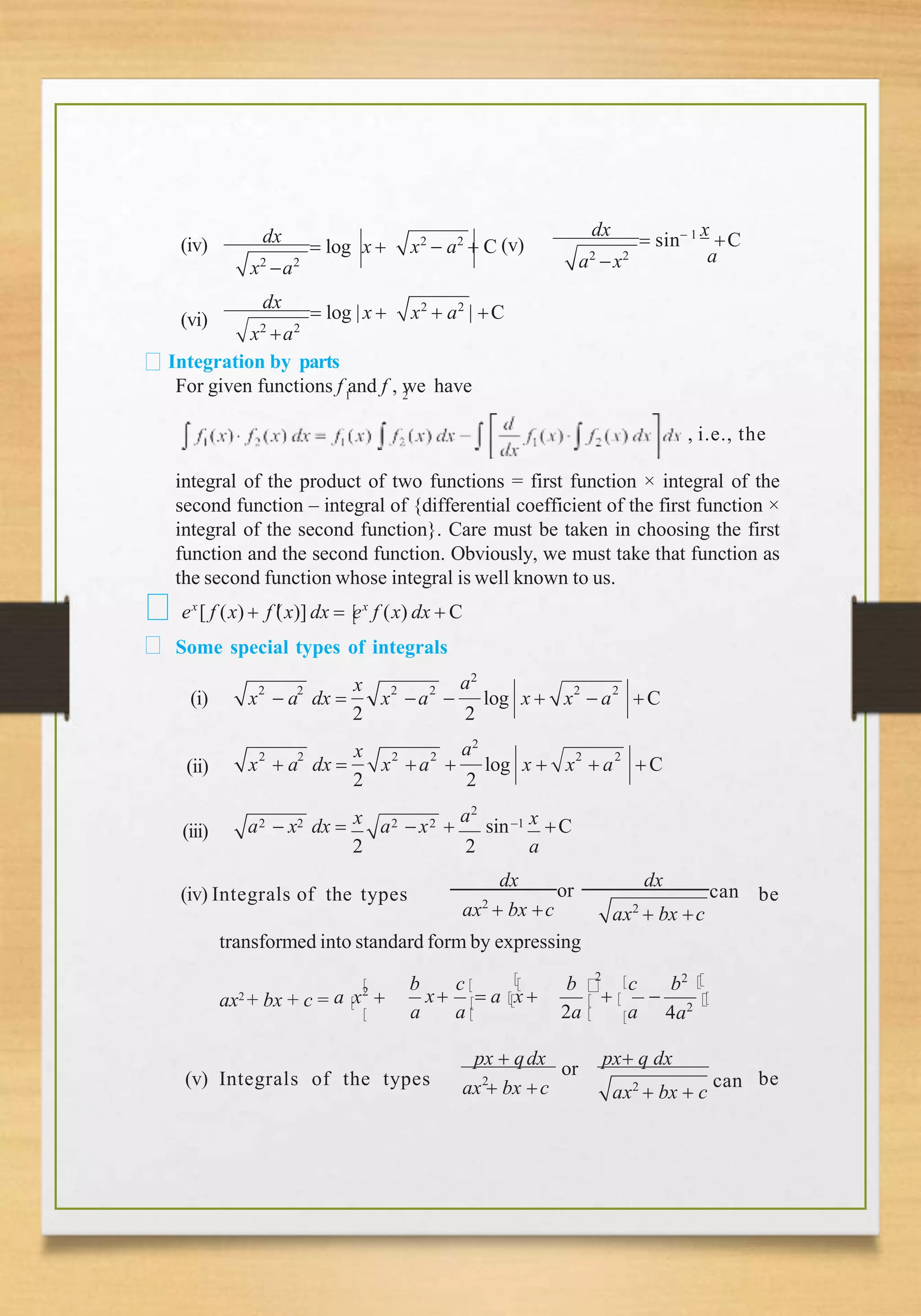(iv)
x2
a2
dx
 log x  x2
 a2
 C (v)
a
a2
x2
dx
 sin 1 x
C
(vi)
x2
a2
dx
 log |x  x2
 a2
| C
Integration by parts
1
For given functions f and f , we have
2
, i.e., the
integral of the product of two functions = first function × integral of the
second function – integral of {differential coefficient of the first function ×
integral of the second function}. Care must be taken in choosing the first
function and the second function. Obviously, we must take that function as
the second function whose integral is well known to us.
ex
[ f (x)  f 
(x)] dx  ex
f (x) dx  C
Some special types of integrals
2 2 2 2 2 2
x a2
x  a dx  x a  log x  x  a C
2 2
(i)
(ii)
2 2 2 2 2 2
x a2
x  a dx  x a  log x  x  a C
2 2
(iii) 2 2 2 2
x a2
1 x
a  x dx  a x  sin C
2 2 a
(iv) Integrals of the types
ax2
 bx c ax2
 bx c
dx
or
dx
can be
transformed into standard form by expressing
b c b 2
c b2
x  
ax2
+ bx + c = a x2
  a x 
a a 2a a 4a2
px  qdx
or
px q dx
ax  bx c
(v) Integrals of the types 2
ax2
 bx  c
can be
 