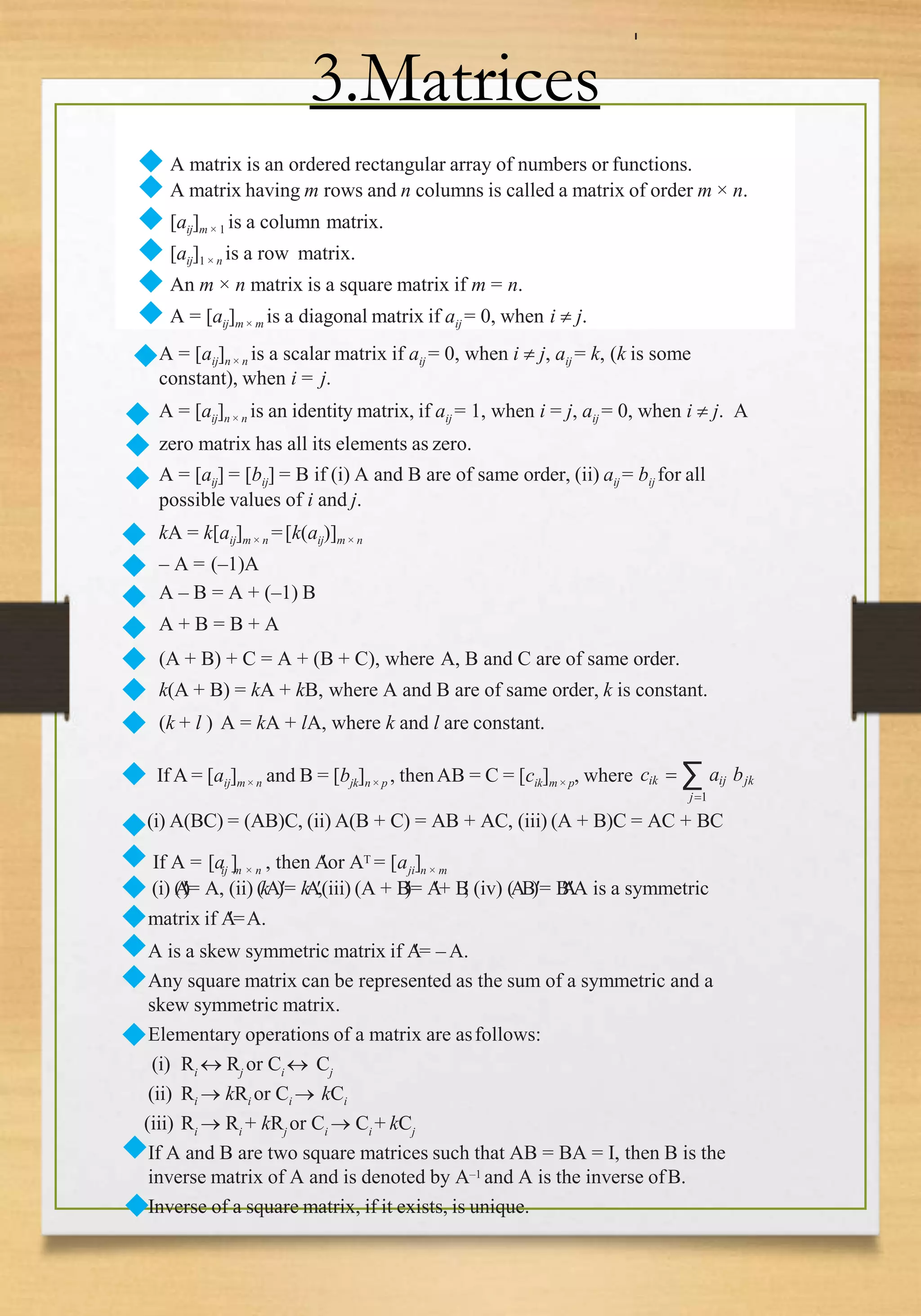 ◆ A matrix is an ordered rectangular array of numbers or functions.
◆ A matrix having m rows and n columns is called a matrix of order m × n.
◆ [aij]m × 1 is a column matrix.
◆ [aij]1 × n is a row matrix.
◆ An m × n matrix is a square matrix if m = n.
◆ A = [aij]m × m is a diagonal matrix if aij = 0, when i  j.
3.Matrices
A = [aij]n × n is a scalar matrix if aij = 0, when i  j, aij = k, (k is some
constant), when i = j.
A = [aij]n × n is an identity matrix, if aij = 1, when i = j, aij = 0, when i  j. A
zero matrix has all its elements as zero.
A = [aij] = [bij] = B if (i) A and B are of same order, (ii) aij = bij for all
possible values of i and j.
kA = k[aij]m × n =[k(aij)]m × n
– A = (–1)A
A – B = A + (–1) B
A + B = B + A
(A + B) + C = A + (B + C), where A, B and C are of same order.
k(A + B) = kA + kB, where A and B are of same order, k is constant.
(k + l ) A = kA + lA, where k and l are constant.
◆
◆
◆
◆
◆
◆
◆
◆
◆
◆
◆
◆ If A = [aij]m× n and B = [bjk]n × p , thenAB = C = [cik]m × p, where cik  ∑ aij bjk
j1
(i) A(BC) = (AB)C, (ii) A(B + C) = AB + AC, (iii) (A + B)C = AC + BC
◆
◆
◆
◆
◆
◆
If A = [a ] , then A
or AT = [a ]
ij m × n ji n × m
(i) (
A

)
= A, (ii) (kA)= kA
,(iii) (A + B
)
= A
+ B

, (iv) (AB)= B

A
A is a symmetric
matrix if A
=A.
A is a skew symmetric matrix if A
= – A.
Any square matrix can be represented as the sum of a symmetric and a
skew symmetric matrix.
Elementary operations of a matrix are asfollows:
(i) Ri
 Rj
or Ci
 Cj
(ii) Ri  kRi or Ci  kCi
(iii) Ri  Ri + kRj or Ci  Ci + kCj
If A and B are two square matrices such that AB = BA = I, then B is the
inverse matrix of A and is denoted by A–1 and A is the inverse ofB.
Inverse of a square matrix, if it exists, is unique.
◆
◆
◆
 
