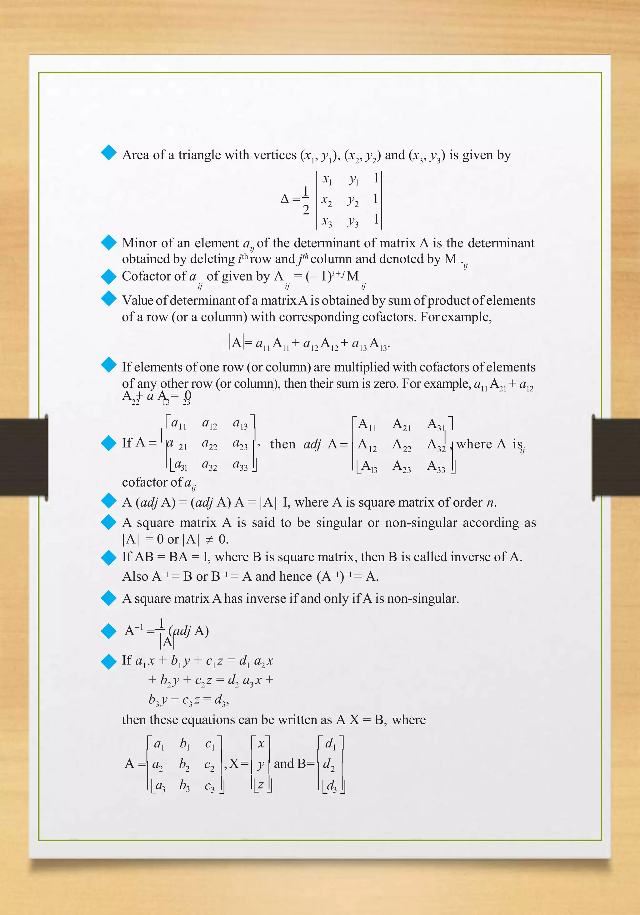 ◆ Area of a triangle with vertices (x1
, y1
), (x2
, y2
) and (x3
, y3
) is given by
2 2
2
x3 y3
x1 y1 1
 
1
x y 1
1
Minor of an element aij of the determinant of matrix A is the determinant
ij
obtained by deleting ith
row and jth
column and denoted by M .
Cofactor of a of given by A = (– 1)i + j
M
ij ij ij
◆
◆
◆ Valueof determinantof a matrixAis obtainedby sum of productof elements
of a row (or a column) with corresponding cofactors. Forexample,
A = a11 A11 + a12 A12 + a13 A13.
◆ If elements of one row (or column) are multiplied with cofactors of elements
of any other row (or column), then their sum is zero. For example, a11 A21 + a12
A + a A = 0
◆ a a
22 13 23
a11 a12 a13 
,
If A  a
 21 22 23
a31 a32 a33
12 22
A11 A21 A31 
 32 
A13 A23 A33 
ij
then adj A  A A A  , where A is
cofactor of aij
◆
◆
◆
A (adj A) = (adj A) A = |A| I, where A is square matrix of order n.
A square matrix A is said to be singular or non-singular according as
|A| = 0 or |A|  0.
If AB = BA = I, where B is square matrix, then B is called inverse of A.
Also A–1 = B or B–1 = A and hence (A–1)–1 = A.
A square matrixAhas inverse if and only ifA is non-singular.
A–1

1
(adj A)
A
◆
◆
◆ If a1 x + b1 y + c1 z = d1 a2 x
+ b2 y + c2 z = d2 a3 x +
b3 y + c3 z = d3,
b3
then these equations can be written as A X = B, where
a1 b1 c1  x d1 
b c ,X= y and B= d 
A a 2 2   
z
 2
a3 c3 
 2 
d3
 