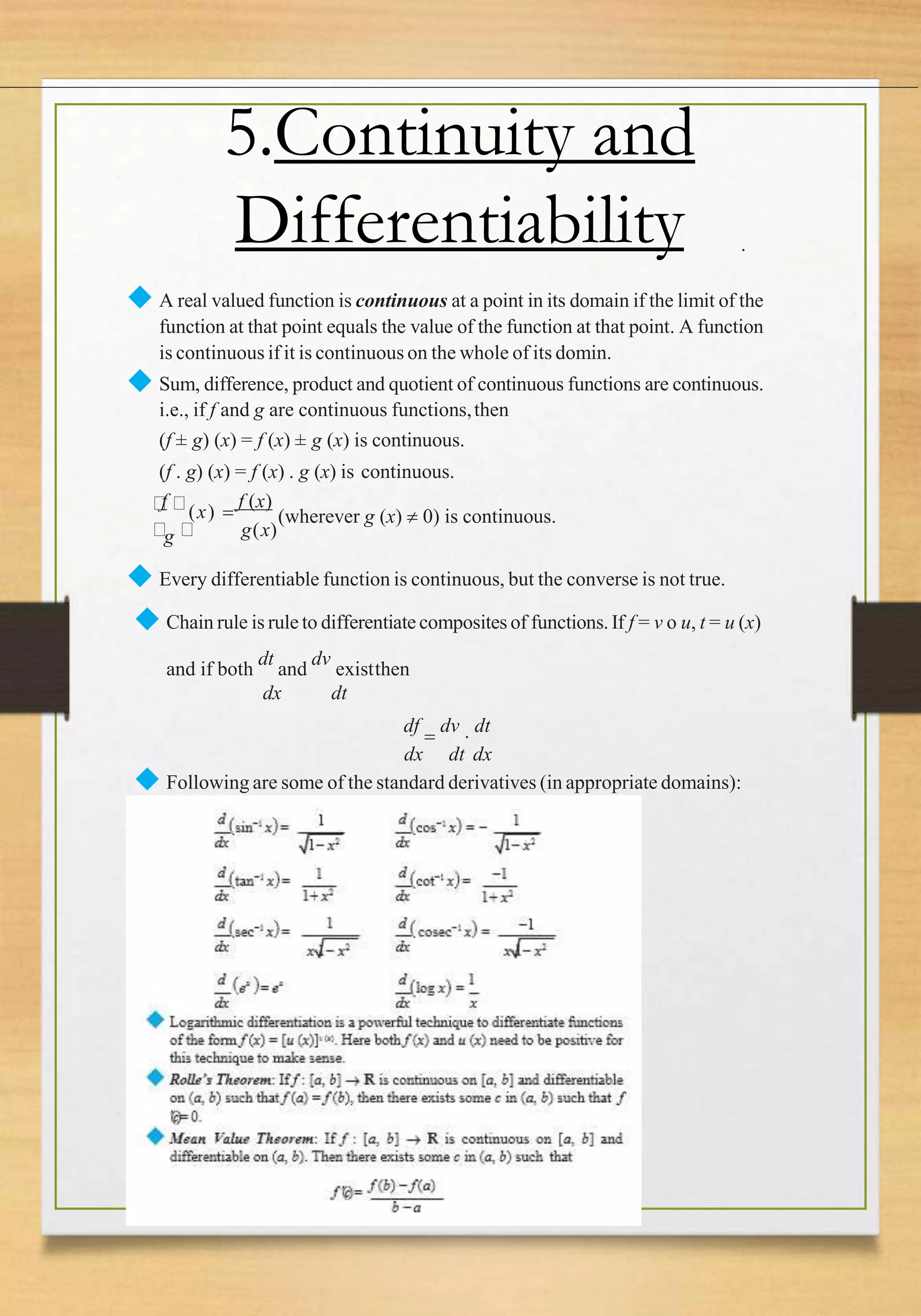 .
5.Continuity and
Differentiability
◆ A real valued function is continuous at a point in its domain if the limit of the
function at that point equals the value of the function at that point. A function
is continuous if it is continuous on the whole of its domin.
◆ Sum, difference, product and quotient of continuous functions are continuous.
i.e., if f and g are continuous functions,then
(f ± g) (x) = f (x) ± g (x) is continuous.
(f . g) (x) = f (x) . g (x) is continuous.
g(x)
f
(x) 
f (x)
(wherever g (x)  0) is continuous.
g
◆ Every differentiable function is continuous, but the converse is not true.
◆ Chain rule is rule to differentiate composites of functions. If f = v o u, t = u (x)
and if both
dt
and
dv
existthen
dx dt
df

dv

dt
dx dt dx
◆ Following are some of the standard derivatives (in appropriate domains):
 