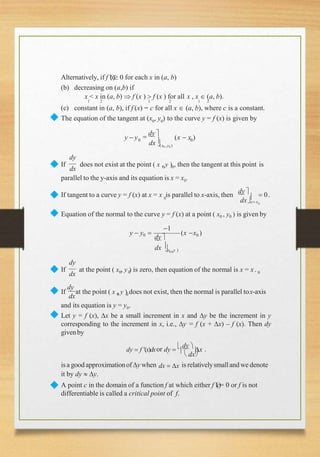 Alternatively, if f (x) 0 for each x in (a, b)
(b) decreasing on (a,b) if
x < x in (a, b)  f (x )  f (x ) for all x , x  (a, b).
1 2 1 2 1 2
(c) constant in (a, b), if f (x) = c for all x  (a, b), where c is a constant.
◆ The equation of the tangent at (x0
, y0
) to the curve y = f (x) is given by
y  y  dy 
dx
0 0
(x0 ,y0 )
(x  x )
◆ dx 0 0
dy
If does not exist at the point ( x , y ) , then the tangent at this point is
parallel to the y-axis and its equation is x = x0.
◆ 0
0
dxx x
If tangent to a curve y = f (x) at x = x is parallel to x-axis, then
dy 
  0.
◆ Equation of the normal to the curve y = f (x) at a point ( x0 , y0 ) is given by
1
0 0
dx (x , y )
y  y0 
dy
(x x0 )
◆ dx 0 0 0
dy
If at the point ( x , y ) is zero, then equation of the normal is x = x.
dx 0 0
◆ If
dy
at the point ( x , y ) does not exist, then the normal is parallel tox-axis
and its equation is y = y0.
◆ Let y = f (x), x be a small increment in x and y be the increment in y
corresponding to the increment in x, i.e., y = f (x + x) – f (x). Then dy
givenby
dy  f (x)dxor dy  

dy 
x .
◆
 dx
isa good approximationofy when dx  x is relativelysmalland we denote
it by dy  y.
A point c in the domain of a function f at which either f (c)= 0 or f is not
differentiable is called a critical point of f.
 