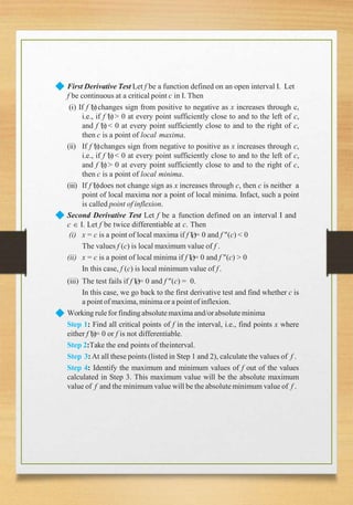◆ First Derivative Test Let f be a function defined on an open interval I. Let
f be continuous at a critical point c in I. Then
(ii)
(iii)
(i) If f (x)changes sign from positive to negative as x increases through c,
i.e., if f (x)> 0 at every point sufficiently close to and to the left of c,
and f (x) < 0 at every point sufficiently close to and to the right of c,
then c is a point of local maxima.
If f (x)changes sign from negative to positive as x increases through c,
i.e., if f (x)< 0 at every point sufficiently close to and to the left of c,
and f (x) > 0 at every point sufficiently close to and to the right of c,
then c is a point of local minima.
If f (x)does not change sign as x increases through c, then c is neither a
point of local maxima nor a point of local minima. Infact, such a point
is called point of inflexion.
◆
◆
Second Derivative Test Let f be a function defined on an interval I and
c  I. Let f be twice differentiable at c. Then
(i) x = c is a point of local maxima if f (c)= 0 and f (c) < 0
The values f (c) is local maximum value of f .
(ii) x = c is a point of local minima if f (c)= 0 and f (c) > 0
In this case, f (c) is local minimum value of f.
(iii) The test fails if f (c)= 0 and f (c) = 0.
In this case, we go back to the first derivative test and find whether c is
a pointof maxima,minimaor a pointof inflexion.
Working rulefor findingabsolutemaxima and/orabsoluteminima
Step 1: Find all critical points of f in the interval, i.e., find points x where
either f (x)= 0 or f is not differentiable.
Step 2:Take the end points of theinterval.
Step 3:At all these points (listed in Step 1 and 2), calculate the values of f .
Step 4: Identify the maximum and minimum values of f out of the values
calculated in Step 3. This maximum value will be the absolute maximum
value of f and the minimum value will be the absolute minimum value of f .
 