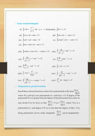 Some standard integrals
(i) n
x dx
xn1
n1
 C , n  – 1. Particularly, dx  x C

(ii) (iii)
(iv) (v)
sin x dx  – cosx  C
cosec2
x dx  – cot x  C
(vi)
(vii)
cos x dx  sin x  C
sec2
x dx  tan x  C
sec x tan x dx  secx  C
cosec x cot x dx  – cosec x  C (viii)
1 x2

dx
 sin1
x  C
(ix)
1 x2

dx
 cos1
x  C (x)
1 x2

dx
 tan  1
x  C
(xi)
1 x2

dx
  cot 1
x C (xii) ex
dx  ex
C
(xiii)
x ax
loga
 C
 a dx  (xiv)  sec 1
x  C
(xv) 
dx
 cosec 1
x  C (xvi)
dx
x x2
1
1
x
dx  log| x |  C



x x2
1
Integration by partial fractions
Recall that a rational function is ratio of two polynomials of the form P(x) ,
Q(x)
where P(x) and Q (x) are polynomials in x and Q (x)  0. If degree of the
polynomial P (x) is greater than the degree of the polynomial Q (x), then we
may divide P (x) by Q (x) so that
P(x)
 T (x) 
P1(x)
, where T(x) is a
Q(x) Q(x)
polynomial in x and degree of P1 (x) is less than the degree of Q(x). T(x)
being polynomial can be easily integrated.
P (x)
1
Q(x)
can be integratedby
 