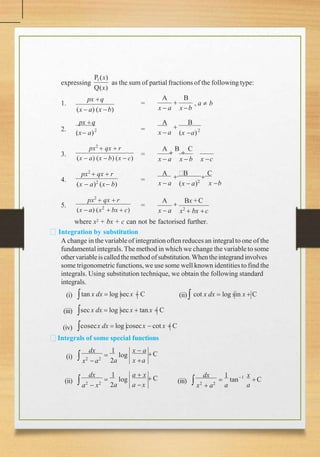 expressing
P1(x)
Q(x)
as the sum of partial fractions of the following type:
1. =
A B

x  a x b
, a  b
2. 2
px q
(x  a) (x b)
px q
(x a)
= 2
A B

x  a (x a)
3. =
A

B

C
x  a x  b x c
4. =
5.
px2
 qx  r
(x  a) (x  b) (x  c)
px2
 qx  r
(x  a)2
(x b)
px2
 qx  r
(x  a) (x2
 bx  c)
=
A

B

C
x  a (x  a)2
x b
A

Bx +C
x  a x2
 bx c
where x2 + bx + c can not be factorised further.
Integration by substitution
A change in the variableof integrationoften reduces an integralto one of the
fundamentalintegrals. The method in which we change the variable to some
othervariableiscalledthemethod ofsubstitution.Whentheintegrandinvolves
some trigonometricfunctions, we use some well known identitiesto find the
integrals. Using substitution technique, we obtain the following standard
integrals.
(ii) cot x dx  log sin x  C
(i)
(iii)
(iv)
tan x dx  log secx  C
sec x dx  log secx  tan x  C
cosecx dx  log cosecx  cot x  C
Integrals of some special functions
(i)  log
dx 1 x  a
C
x2
 a2
2a x a

(ii)  log
dx 1 a  x
 C
a2
 x2
2a a x
 (iii)
x
a
1
 tan C
dx 1
x2
 a2
a

 