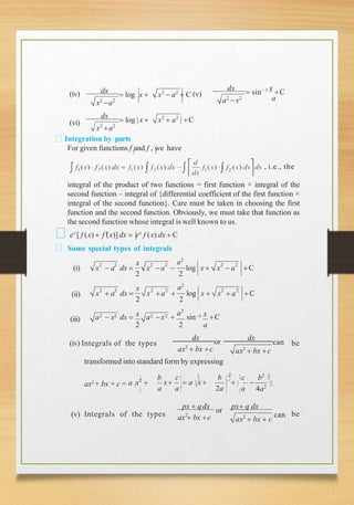 (iv)
x2
a2
dx
 log x  x2
 a2
 C (v)
a
a2
x2
dx
 sin 1 x
C
(vi)
x2
a2
dx
 log |x  x2
 a2
| C
Integration by parts
1
For given functions f and f , we have
2
, i.e., the
integral of the product of two functions = first function × integral of the
second function – integral of {differential coefficient of the first function ×
integral of the second function}. Care must be taken in choosing the first
function and the second function. Obviously, we must take that function as
the second function whose integral is well known to us.
ex
[ f (x)  f 
(x)] dx  ex
f (x) dx  C
Some special types of integrals
2 2 2 2 2 2
x a2
x  a dx  x a  log x  x  a C
2 2
(i)
(ii)
2 2 2 2 2 2
x a2
x  a dx  x a  log x  x  a C
2 2
(iii) 2 2 2 2
x a2
1 x
a  x dx  a x  sin C
2 2 a
(iv) Integrals of the types
ax2
 bx c ax2
 bx c
dx
or
dx
can be
transformed into standard form by expressing
b c b 2
c b2
x  
ax2
+ bx + c = a x2
  a x 
a a 2a a 4a2
px  qdx
or
px q dx
ax  bx c
(v) Integrals of the types 2
ax2
 bx  c
can be
 