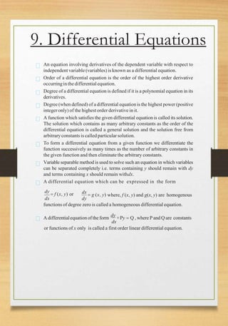 dx dy
dx
 g (x, y) where, f (x, y) and g(x, y) are homogenous
An equation involving derivatives of the dependent variable with respect to
independent variable (variables) is known as a differential equation.
Order of a differential equation is the order of the highest order derivative
occurringin the differentialequation.
Degree of a differential equation is defined if it is a polynomial equation in its
derivatives.
Degree (when defined) of a differential equation is the highest power (positive
integer only) of the highest order derivative in it.
A function which satisfies the given differential equation is called its solution.
The solution which contains as many arbitrary constants as the order of the
differential equation is called a general solution and the solution free from
arbitraryconstants is called particularsolution.
To form a differential equation from a given function we differentiate the
function successively as many times as the number of arbitrary constants in
the given function and then eliminate the arbitrary constants.
Variable separable method is used to solve such an equation in which variables
can be separated completely i.e. terms containing y should remain with dy
and terms containing x should remain withdx.
A differential equation which can be expressed in the form
dy
 f (x, y) or
functions of degree zero is called a homogeneous differential equation.
A differentialequationofthe form
dy
+Py  Q , where P and Q are constants
dx
or functions of x only is called a first order linear differential equation.
9. Differential Equations
 