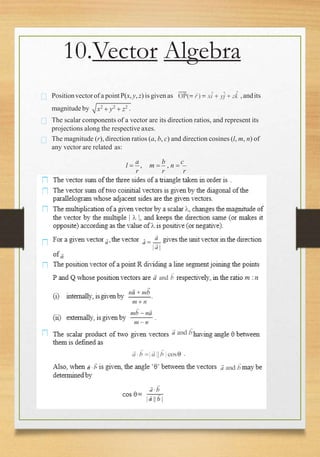 10.Vector Algebra
Positionvectorof a pointP(x, y, z) is given as ,andits
magnitude by x2
 y2
 z2 .
The scalar components of a vector are its direction ratios, and represent its
projections along the respective axes.
The magnitude (r), direction ratios (a, b, c) and direction cosines (l, m, n) of
any vector are related as:
l 
a
, m 
b
, n 
c
r r r
 