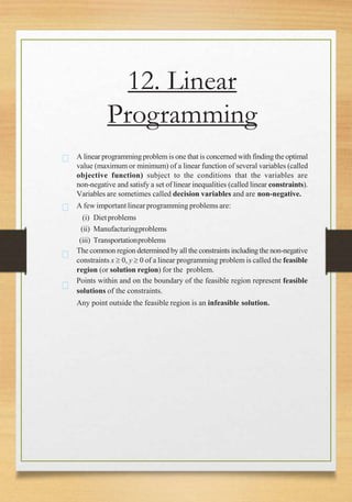 12. Linear
Programming
A linear programming problemis one that is concerned with finding the optimal
value (maximum or minimum) of a linear function of several variables (called
objective function) subject to the conditions that the variables are
non-negative and satisfy a set of linear inequalities (called linear constraints).
Variables are sometimes called decision variables and are non-negative.
A few important linearprogramming problems are:
(i) Dietproblems
(ii) Manufacturingproblems
(iii) Transportationproblems
The common region determined by all the constraints including the non-negative
constraints x  0, y  0 of a linear programming problem is called the feasible
region (or solution region) for the problem.
Points within and on the boundary of the feasible region represent feasible
solutions of the constraints.
Any point outside the feasible region is an infeasible solution.
 