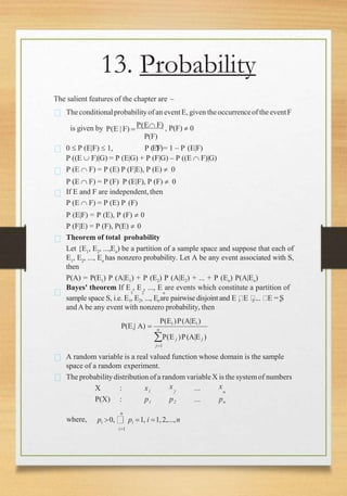 13. Probability
The salient features of the chapter are –
Theconditionalprobabilityof an eventE, given theoccurrenceof the eventF
is given by P(E | F) 
P(E F) , P(F)  0
P(F)
0  P (E|F)  1, P (E|F)= 1 – P (E|F)
P ((E  F)|G) = P (E|G) + P (F|G) – P ((E  F)|G)
P (E  F) = P (E) P (F|E), P (E)  0
P (E  F) = P (F) P (E|F), P (F)  0
If E and F are independent, then
P (E  F) = P (E) P (F)
P (E|F) = P (E), P (F)  0
P (F|E) = P (F), P(E)  0
Theorem of total probability
Let {E1, E2, ...,En) be a partition of a sample space and suppose that each of
E1
, E2
, ..., En
has nonzero probability. Let A be any event associated with S,
then
P(A) = P(E1) P (A|E1) + P (E2) P (A|E2) + ... + P (En) P(A|En)
Bayes' theorem If E , E , ..., E are events which constitute a partition of
1 2 n
sample space S, i.e. E , E , ..., E are pairwise disjoint and E E ... E = S
1 2 n 1 2 n
andA be any event with nonzero probability, then
P(Ei )P(A|Ei )
i n
P(E | A) 
P(E j )P(A|E j )
j1
A random variable is a real valued function whose domain is the sample
space of a random experiment.
The probability distribution ofa random variableX is the system of numbers
X : x1
P(X) : p1
x
2
p2
...
...
x
n
pn
n
where, pi 0, pi 1, i 1,2,...,n
i1
 