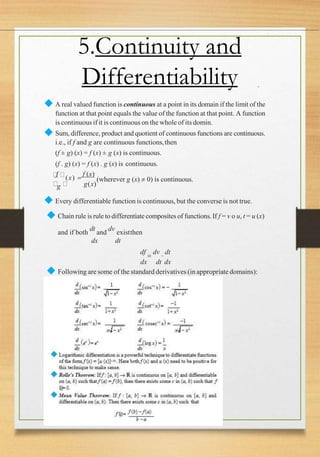 .
5.Continuity and
Differentiability
◆ A real valued function is continuous at a point in its domain if the limit of the
function at that point equals the value of the function at that point. A function
is continuous if it is continuous on the whole of its domin.
◆ Sum, difference, product and quotient of continuous functions are continuous.
i.e., if f and g are continuous functions,then
(f ± g) (x) = f (x) ± g (x) is continuous.
(f . g) (x) = f (x) . g (x) is continuous.
g(x)
f
(x) 
f (x)
(wherever g (x)  0) is continuous.
g
◆ Every differentiable function is continuous, but the converse is not true.
◆ Chain rule is rule to differentiate composites of functions. If f = v o u, t = u (x)
and if both
dt
and
dv
existthen
dx dt
df

dv

dt
dx dt dx
◆ Following are some of the standard derivatives (in appropriate domains):
 
