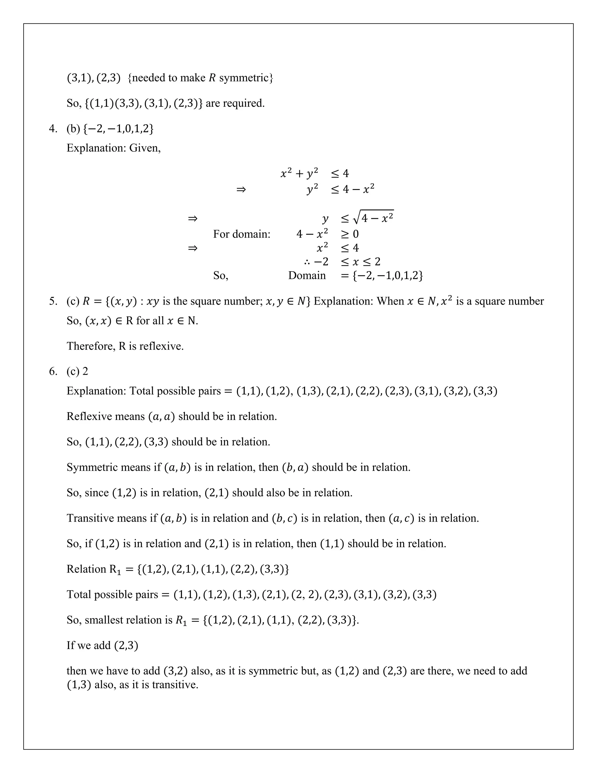 (3,1), (2,3) {needed to make 𝑅 symmetric}
So, {(1,1)(3,3), (3,1), (2,3)} are required.
4. (b) {−2, −1,0,1,2}
Explanation: Given,
𝑥2
+ 𝑦2
≤ 4
⇒ 𝑦2
≤ 4 − 𝑥2
⇒ 𝑦 ≤ �4 − 𝑥2
For domain: 4 − 𝑥2
≥ 0
⇒ 𝑥2
≤ 4
∴ −2 ≤ 𝑥 ≤ 2
So, Domain = {−2, −1,0,1,2}
5. (c) 𝑅 = {(𝑥, 𝑦) : 𝑥𝑦 is the square number; 𝑥, 𝑦 ∈ 𝑁} Explanation: When 𝑥 ∈ 𝑁, 𝑥2
is a square number
So, (𝑥, 𝑥) ∈ R for all 𝑥 ∈ N.
Therefore, R is reflexive.
6. (c) 2
Explanation: Total possible pairs = (1,1), (1,2), (1,3), (2,1), (2,2), (2,3), (3,1), (3,2), (3,3)
Reflexive means (𝑎, 𝑎) should be in relation.
So, (1,1), (2,2), (3,3) should be in relation.
Symmetric means if (𝑎, 𝑏) is in relation, then (𝑏, 𝑎) should be in relation.
So, since (1,2) is in relation, (2,1) should also be in relation.
Transitive means if (𝑎, 𝑏) is in relation and (𝑏, 𝑐) is in relation, then (𝑎, 𝑐) is in relation.
So, if (1,2) is in relation and (2,1) is in relation, then (1,1) should be in relation.
Relation R1 = {(1,2), (2,1), (1,1), (2,2), (3,3)}
Total possible pairs = (1,1), (1,2), (1,3), (2,1), (2, 2), (2,3), (3,1), (3,2), (3,3)
So, smallest relation is 𝑅1 = {(1,2), (2,1), (1,1), (2,2), (3,3)}.
If we add (2,3)
then we have to add (3,2) also, as it is symmetric but, as (1,2) and (2,3) are there, we need to add
(1,3) also, as it is transitive.
 