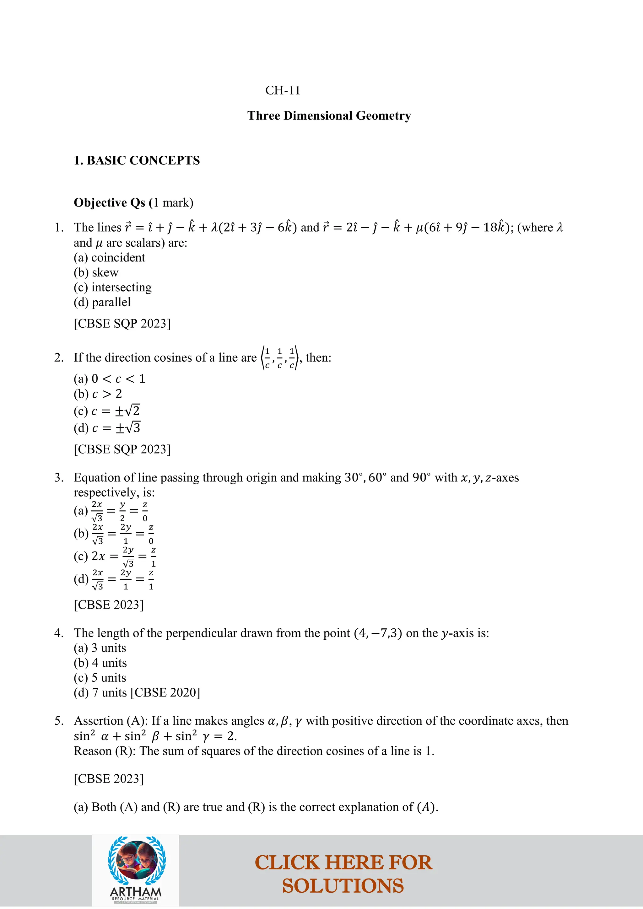 Three Dimensional Geometry
1. BASIC CONCEPTS
Objective Qs (1 mark)
1. The lines 𝑟
⃗ = 𝚤
ˆ + 𝚥
ˆ − 𝑘
ˆ + 𝜆(2𝚤
ˆ + 3𝚥
ˆ − 6𝑘
ˆ) and 𝑟
⃗ = 2𝚤
ˆ − 𝚥
ˆ − 𝑘
ˆ + 𝜇(6𝚤
ˆ + 9𝚥
ˆ − 18𝑘
ˆ); (where 𝜆
and 𝜇 are scalars) are:
(a) coincident
(b) skew
(c) intersecting
(d) parallel
[CBSE SQP 2023]
2. If the direction cosines of a line are �
1
𝑐
,
1
𝑐
,
1
𝑐
�, then:
(a) 0 < 𝑐 < 1
(b) 𝑐 > 2
(c) 𝑐 = ±√2
(d) 𝑐 = ±√3
[CBSE SQP 2023]
3. Equation of line passing through origin and making 30∘
, 60∘
and 90∘
with 𝑥, 𝑦, 𝑧-axes
respectively, is:
(a)
2𝑥
√3
=
𝑦
2
=
𝑧
0
(b)
2𝑥
√3
=
2𝑦
1
=
𝑧
0
(c) 2𝑥 =
2𝑦
√3
=
𝑧
1
(d)
2𝑥
√3
=
2𝑦
1
=
𝑧
1
[CBSE 2023]
4. The length of the perpendicular drawn from the point (4, −7,3) on the 𝑦-axis is:
(a) 3 units
(b) 4 units
(c) 5 units
(d) 7 units [CBSE 2020]
5. Assertion (A): If a line makes angles 𝛼, 𝛽, 𝛾 with positive direction of the coordinate axes, then
sin2
𝛼 + sin2
𝛽 + sin2
𝛾 = 2.
Reason (R): The sum of squares of the direction cosines of a line is 1.
[CBSE 2023]
(a) Both (A) and (R) are true and (R) is the correct explanation of (𝐴).
CH-11
CLICK HERE FOR
SOLUTIONS
 