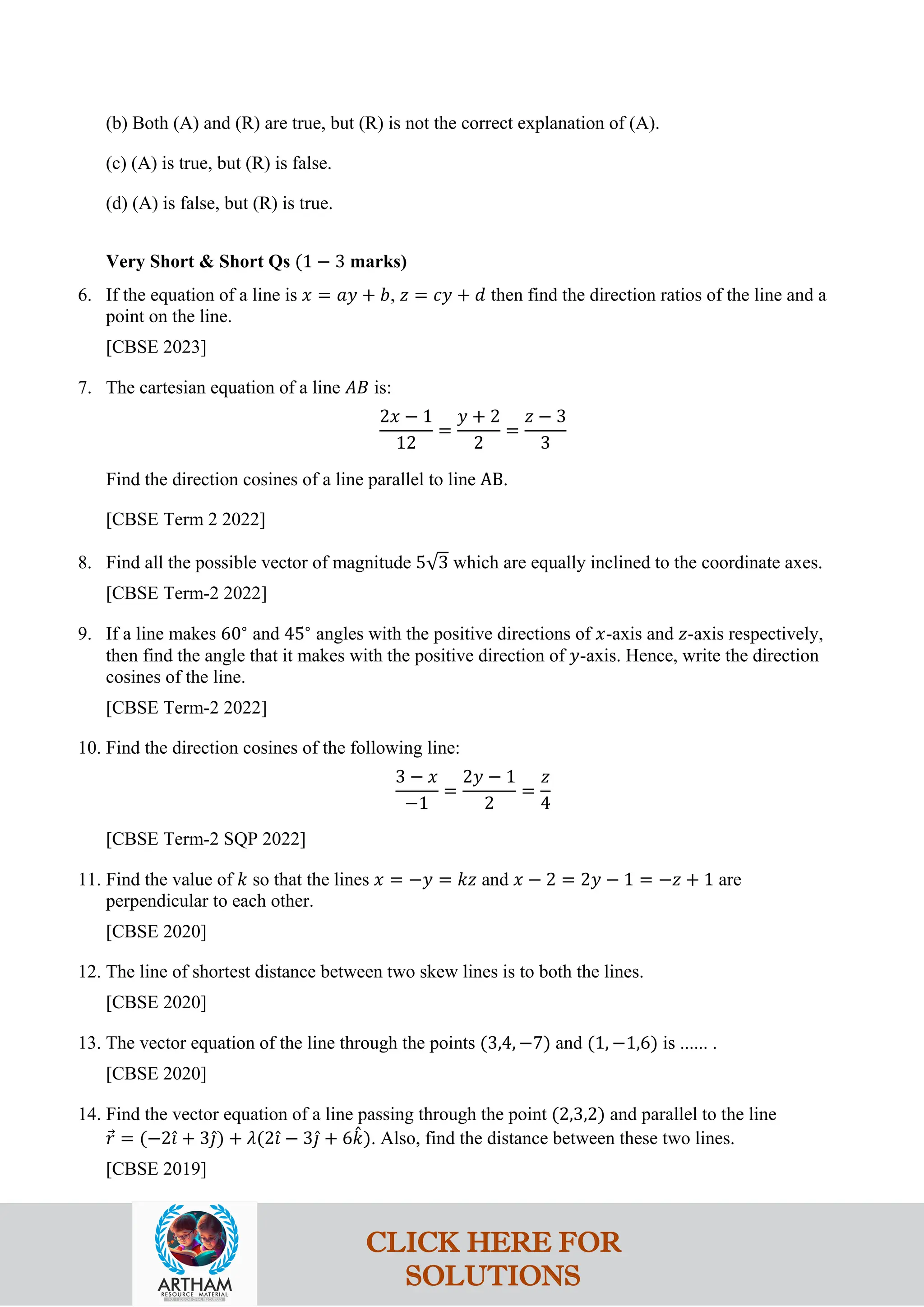 (b) Both (A) and (R) are true, but (R) is not the correct explanation of (A).
(c) (A) is true, but (R) is false.
(d) (A) is false, but (R) is true.
Very Short & Short Qs (1 − 3 marks)
6. If the equation of a line is 𝑥 = 𝑎𝑦 + 𝑏, 𝑧 = 𝑐𝑦 + 𝑑 then find the direction ratios of the line and a
point on the line.
[CBSE 2023]
7. The cartesian equation of a line 𝐴𝐵 is:
2𝑥 − 1
12
=
𝑦 + 2
2
=
𝑧 − 3
3
Find the direction cosines of a line parallel to line AB.
[CBSE Term 2 2022]
8. Find all the possible vector of magnitude 5√3 which are equally inclined to the coordinate axes.
[CBSE Term-2 2022]
9. If a line makes 60∘
and 45∘
angles with the positive directions of 𝑥-axis and 𝑧-axis respectively,
then find the angle that it makes with the positive direction of 𝑦-axis. Hence, write the direction
cosines of the line.
[CBSE Term-2 2022]
10. Find the direction cosines of the following line:
3 − 𝑥
−1
=
2𝑦 − 1
2
=
𝑧
4
[CBSE Term-2 SQP 2022]
11. Find the value of 𝑘 so that the lines 𝑥 = −𝑦 = 𝑘𝑧 and 𝑥 − 2 = 2𝑦 − 1 = −𝑧 + 1 are
perpendicular to each other.
[CBSE 2020]
12. The line of shortest distance between two skew lines is to both the lines.
[CBSE 2020]
13. The vector equation of the line through the points (3,4, −7) and (1, −1,6) is ...... .
[CBSE 2020]
14. Find the vector equation of a line passing through the point (2,3,2) and parallel to the line
𝑟
⃗ = (−2𝚤
ˆ + 3𝚥
ˆ) + 𝜆(2𝚤
ˆ − 3𝚥
ˆ + 6𝑘
ˆ). Also, find the distance between these two lines.
[CBSE 2019]
CLICK HERE FOR
SOLUTIONS
 