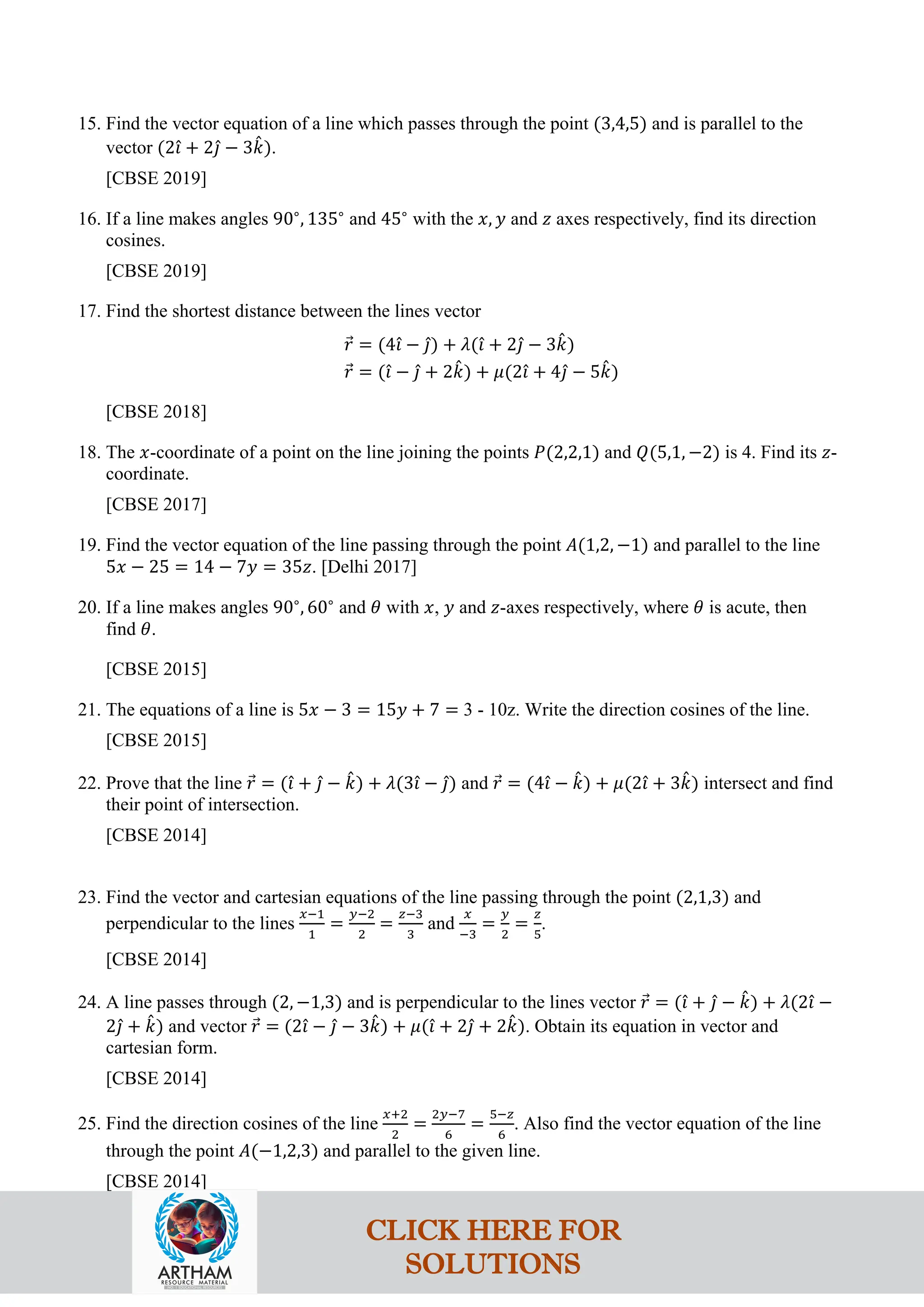 15. Find the vector equation of a line which passes through the point (3,4,5) and is parallel to the
vector (2𝚤
ˆ + 2𝚥
ˆ − 3𝑘
ˆ).
[CBSE 2019]
16. If a line makes angles 90∘
, 135∘
and 45∘
with the 𝑥, 𝑦 and 𝑧 axes respectively, find its direction
cosines.
[CBSE 2019]
17. Find the shortest distance between the lines vector
𝑟
⃗ = (4𝚤
ˆ − 𝚥
ˆ) + 𝜆(𝚤
ˆ + 2𝚥
ˆ − 3𝑘
ˆ)
𝑟
⃗ = (𝚤
ˆ − 𝚥
ˆ + 2𝑘
ˆ) + 𝜇(2𝚤
ˆ + 4𝚥
ˆ − 5𝑘
ˆ)
[CBSE 2018]
18. The 𝑥-coordinate of a point on the line joining the points 𝑃(2,2,1) and 𝑄(5,1, −2) is 4. Find its 𝑧-
coordinate.
[CBSE 2017]
19. Find the vector equation of the line passing through the point 𝐴(1,2, −1) and parallel to the line
5𝑥 − 25 = 14 − 7𝑦 = 35𝑧. [Delhi 2017]
20. If a line makes angles 90∘
, 60∘
and 𝜃 with 𝑥, 𝑦 and 𝑧-axes respectively, where 𝜃 is acute, then
find 𝜃.
[CBSE 2015]
21. The equations of a line is 5𝑥 − 3 = 15𝑦 + 7 = 3 - 10z. Write the direction cosines of the line.
[CBSE 2015]
22. Prove that the line 𝑟
⃗ = (𝚤
ˆ + 𝚥
ˆ − 𝑘
ˆ) + 𝜆(3𝚤
ˆ − 𝚥
ˆ) and 𝑟
⃗ = (4𝚤
ˆ − 𝑘
ˆ) + 𝜇(2𝚤
ˆ + 3𝑘
ˆ) intersect and find
their point of intersection.
[CBSE 2014]
23. Find the vector and cartesian equations of the line passing through the point (2,1,3) and
perpendicular to the lines
𝑥−1
1
=
𝑦−2
2
=
𝑧−3
3
and
𝑥
−3
=
𝑦
2
=
𝑧
5
.
[CBSE 2014]
24. A line passes through (2, −1,3) and is perpendicular to the lines vector 𝑟
⃗ = (𝚤
ˆ + 𝚥
ˆ − 𝑘
ˆ) + 𝜆(2𝚤
ˆ −
2𝚥
ˆ + 𝑘
ˆ) and vector 𝑟
⃗ = (2𝚤
ˆ − 𝚥
ˆ − 3𝑘
ˆ) + 𝜇(𝚤
ˆ + 2𝚥
ˆ + 2𝑘
ˆ). Obtain its equation in vector and
cartesian form.
[CBSE 2014]
25. Find the direction cosines of the line
𝑥+2
2
=
2𝑦−7
6
=
5−𝑧
6
. Also find the vector equation of the line
through the point 𝐴(−1,2,3) and parallel to the given line.
[CBSE 2014]
CLICK HERE FOR
SOLUTIONS
 