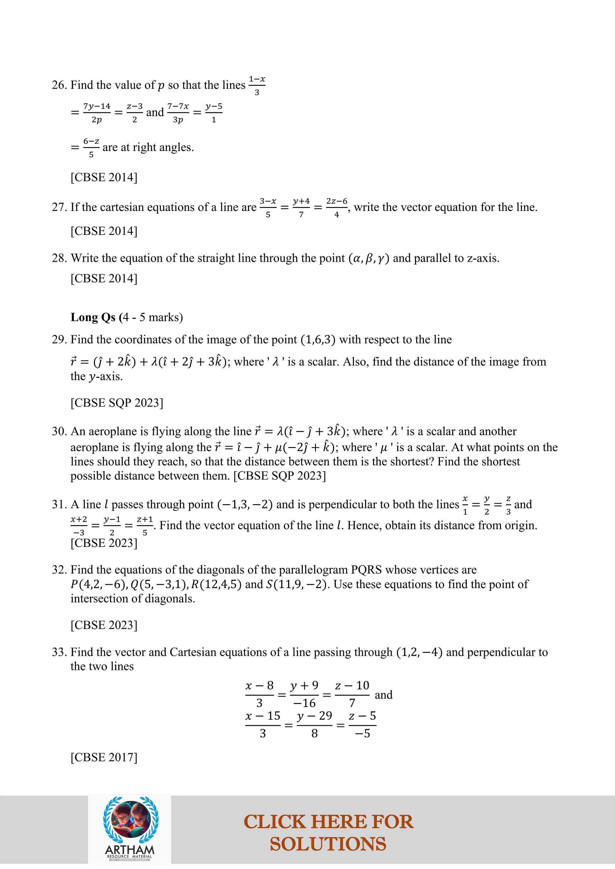 26. Find the value of 𝑝 so that the lines
1−𝑥
3
=
7𝑦−14
2𝑝
=
𝑧−3
2
and
7−7𝑥
3𝑝
=
𝑦−5
1
=
6−𝑧
5
are at right angles.
[CBSE 2014]
27. If the cartesian equations of a line are
3−𝑥
5
=
𝑦+4
7
=
2𝑧−6
4
, write the vector equation for the line.
[CBSE 2014]
28. Write the equation of the straight line through the point (𝛼, 𝛽, 𝛾) and parallel to z-axis.
[CBSE 2014]
Long Qs (4 - 5 marks)
29. Find the coordinates of the image of the point (1,6,3) with respect to the line
𝑟
⃗ = (𝚥
ˆ + 2𝑘
ˆ) + 𝜆(𝚤
ˆ + 2𝚥
ˆ + 3𝑘
ˆ); where ' 𝜆 ' is a scalar. Also, find the distance of the image from
the 𝑦-axis.
[CBSE SQP 2023]
30. An aeroplane is flying along the line 𝑟
⃗ = 𝜆(𝚤
ˆ − 𝚥
ˆ + 3𝑘
ˆ); where ' 𝜆 ' is a scalar and another
aeroplane is flying along the 𝑟
⃗ = 𝚤
ˆ − 𝚥
ˆ + 𝜇(−2𝚥
ˆ + 𝑘
ˆ); where ' 𝜇 ' is a scalar. At what points on the
lines should they reach, so that the distance between them is the shortest? Find the shortest
possible distance between them. [CBSE SQP 2023]
31. A line 𝑙 passes through point (−1,3, −2) and is perpendicular to both the lines
𝑥
1
=
𝑦
2
=
𝑧
3
and
𝑥+2
−3
=
𝑦−1
2
=
𝑧+1
5
. Find the vector equation of the line 𝑙. Hence, obtain its distance from origin.
[CBSE 2023]
32. Find the equations of the diagonals of the parallelogram PQRS whose vertices are
𝑃(4,2, −6), 𝑄(5, −3,1), 𝑅(12,4,5) and 𝑆(11,9, −2). Use these equations to find the point of
intersection of diagonals.
[CBSE 2023]
33. Find the vector and Cartesian equations of a line passing through (1,2, −4) and perpendicular to
the two lines
𝑥 − 8
3
=
𝑦 + 9
−16
=
𝑧 − 10
7
and
𝑥 − 15
3
=
𝑦 − 29
8
=
𝑧 − 5
−5
[CBSE 2017]
CLICK HERE FOR
SOLUTIONS
 