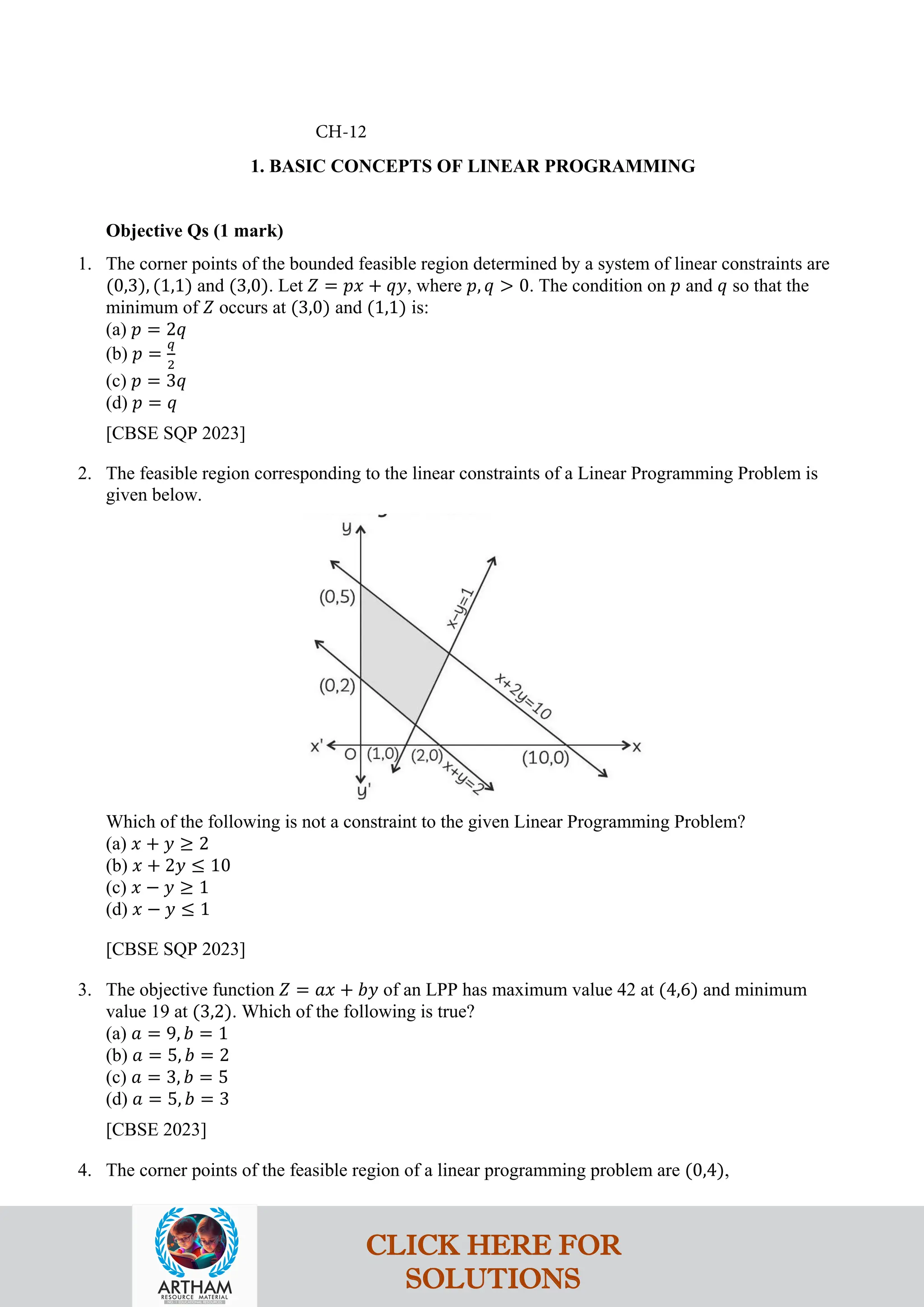 1. BASIC CONCEPTS OF LINEAR PROGRAMMING
Objective Qs (1 mark)
1. The corner points of the bounded feasible region determined by a system of linear constraints are
(0,3), (1,1) and (3,0). Let 𝑍 = 𝑝𝑥 + 𝑞𝑦, where 𝑝, 𝑞 > 0. The condition on 𝑝 and 𝑞 so that the
minimum of 𝑍 occurs at (3,0) and (1,1) is:
(a) 𝑝 = 2𝑞
(b) 𝑝 =
𝑞
2
(c) 𝑝 = 3𝑞
(d) 𝑝 = 𝑞
[CBSE SQP 2023]
2. The feasible region corresponding to the linear constraints of a Linear Programming Problem is
given below.
Which of the following is not a constraint to the given Linear Programming Problem?
(a) 𝑥 + 𝑦 ≥ 2
(b) 𝑥 + 2𝑦 ≤ 10
(c) 𝑥 − 𝑦 ≥ 1
(d) 𝑥 − 𝑦 ≤ 1
[CBSE SQP 2023]
3. The objective function 𝑍 = 𝑎𝑥 + 𝑏𝑦 of an LPP has maximum value 42 at (4,6) and minimum
value 19 at (3,2). Which of the following is true?
(a) 𝑎 = 9, 𝑏 = 1
(b) 𝑎 = 5, 𝑏 = 2
(c) 𝑎 = 3, 𝑏 = 5
(d) 𝑎 = 5, 𝑏 = 3
[CBSE 2023]
4. The corner points of the feasible region of a linear programming problem are (0,4),
CH-12
CLICK HERE FOR
SOLUTIONS
 