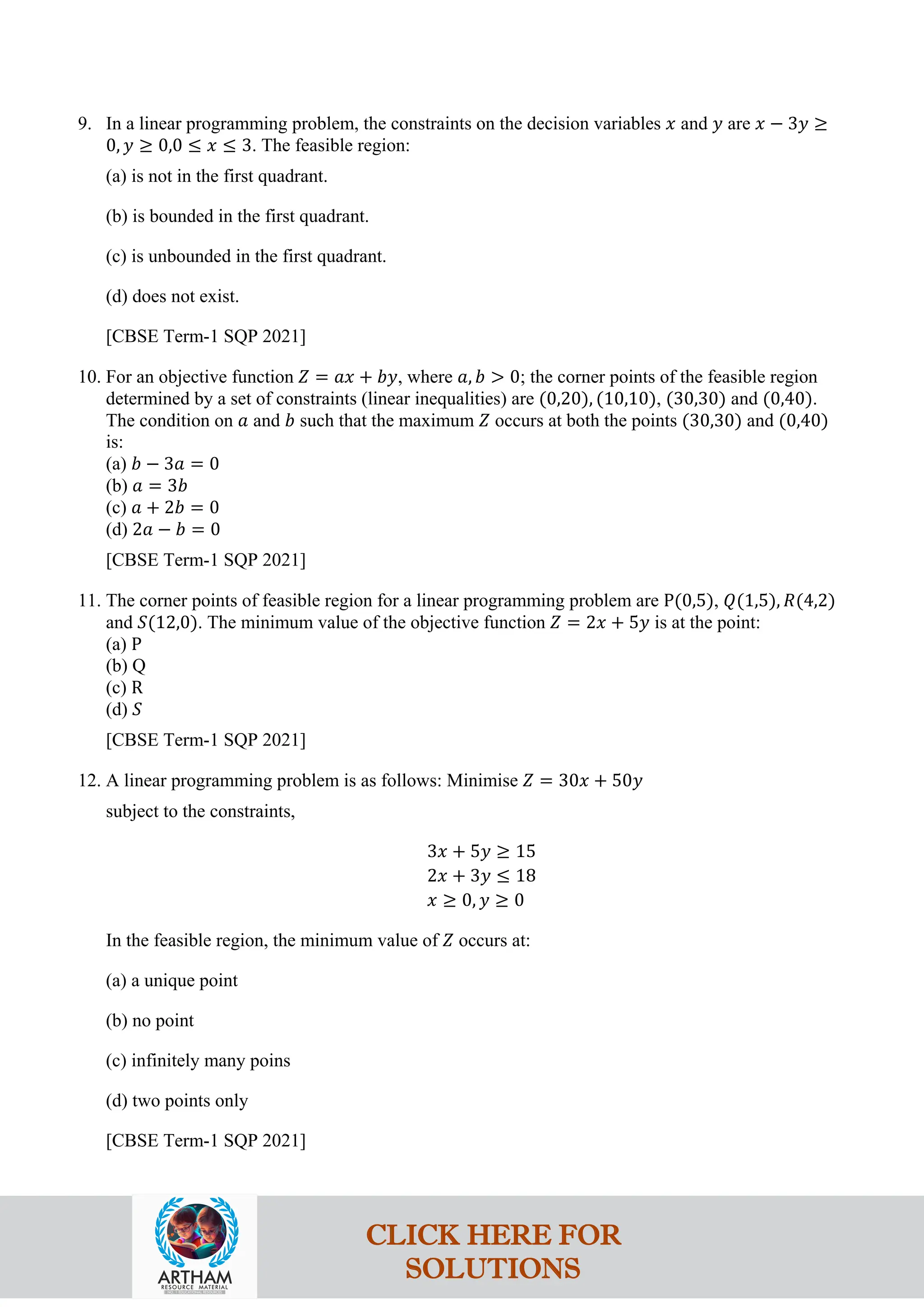 9. In a linear programming problem, the constraints on the decision variables 𝑥 and 𝑦 are 𝑥 − 3𝑦 ≥
0, 𝑦 ≥ 0,0 ≤ 𝑥 ≤ 3. The feasible region:
(a) is not in the first quadrant.
(b) is bounded in the first quadrant.
(c) is unbounded in the first quadrant.
(d) does not exist.
[CBSE Term-1 SQP 2021]
10. For an objective function 𝑍 = 𝑎𝑥 + 𝑏𝑦, where 𝑎, 𝑏 > 0; the corner points of the feasible region
determined by a set of constraints (linear inequalities) are (0,20), (10,10), (30,30) and (0,40).
The condition on 𝑎 and 𝑏 such that the maximum 𝑍 occurs at both the points (30,30) and (0,40)
is:
(a) 𝑏 − 3𝑎 = 0
(b) 𝑎 = 3𝑏
(c) 𝑎 + 2𝑏 = 0
(d) 2𝑎 − 𝑏 = 0
[CBSE Term-1 SQP 2021]
11. The corner points of feasible region for a linear programming problem are P(0,5), 𝑄(1,5), 𝑅(4,2)
and 𝑆(12,0). The minimum value of the objective function 𝑍 = 2𝑥 + 5𝑦 is at the point:
(a) P
(b) Q
(c) R
(d) 𝑆
[CBSE Term-1 SQP 2021]
12. A linear programming problem is as follows: Minimise 𝑍 = 30𝑥 + 50𝑦
subject to the constraints,
3𝑥 + 5𝑦 ≥ 15
2𝑥 + 3𝑦 ≤ 18
𝑥 ≥ 0, 𝑦 ≥ 0
In the feasible region, the minimum value of 𝑍 occurs at:
(a) a unique point
(b) no point
(c) infinitely many poins
(d) two points only
[CBSE Term-1 SQP 2021]
CLICK HERE FOR
SOLUTIONS
 