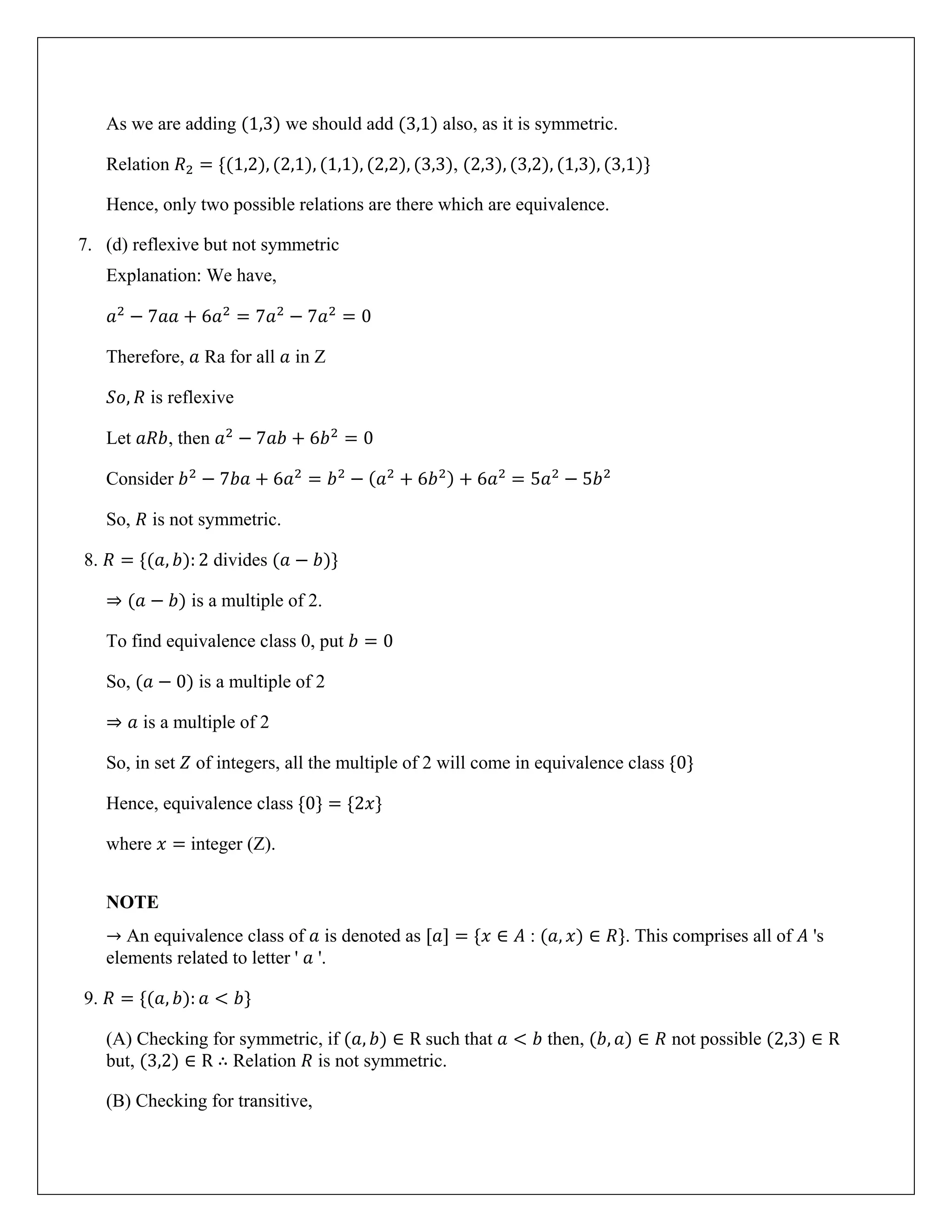 As we are adding (1,3) we should add (3,1) also, as it is symmetric.
Relation 𝑅2 = {(1,2), (2,1), (1,1), (2,2), (3,3), (2,3), (3,2), (1,3), (3,1)}
Hence, only two possible relations are there which are equivalence.
7. (d) reflexive but not symmetric
Explanation: We have,
𝑎2
− 7𝑎𝑎 + 6𝑎2
= 7𝑎2
− 7𝑎2
= 0
Therefore, 𝑎 Ra for all 𝑎 in Z
𝑆𝑜, 𝑅 is reflexive
Let 𝑎𝑅𝑏, then 𝑎2
− 7𝑎𝑏 + 6𝑏2
= 0
Consider 𝑏2
− 7𝑏𝑎 + 6𝑎2
= 𝑏2
− (𝑎2
+ 6𝑏2) + 6𝑎2
= 5𝑎2
− 5𝑏2
So, 𝑅 is not symmetric.
8. 𝑅 = {(𝑎, 𝑏): 2 divides (𝑎 − 𝑏)}
⇒ (𝑎 − 𝑏) is a multiple of 2.
To find equivalence class 0, put 𝑏 = 0
So, (𝑎 − 0) is a multiple of 2
⇒ 𝑎 is a multiple of 2
So, in set 𝑍 of integers, all the multiple of 2 will come in equivalence class {0}
Hence, equivalence class {0} = {2𝑥}
where 𝑥 = integer (Z).
NOTE
→ An equivalence class of 𝑎 is denoted as [𝑎] = {𝑥 ∈ 𝐴 : (𝑎, 𝑥) ∈ 𝑅}. This comprises all of 𝐴 's
elements related to letter ' 𝑎 '.
9. 𝑅 = {(𝑎, 𝑏): 𝑎 < 𝑏}
(A) Checking for symmetric, if (𝑎, 𝑏) ∈ R such that 𝑎 < 𝑏 then, (𝑏, 𝑎) ∈ 𝑅 not possible (2,3) ∈ R
but, (3,2) ∈ R ∴ Relation 𝑅 is not symmetric.
(B) Checking for transitive,
 