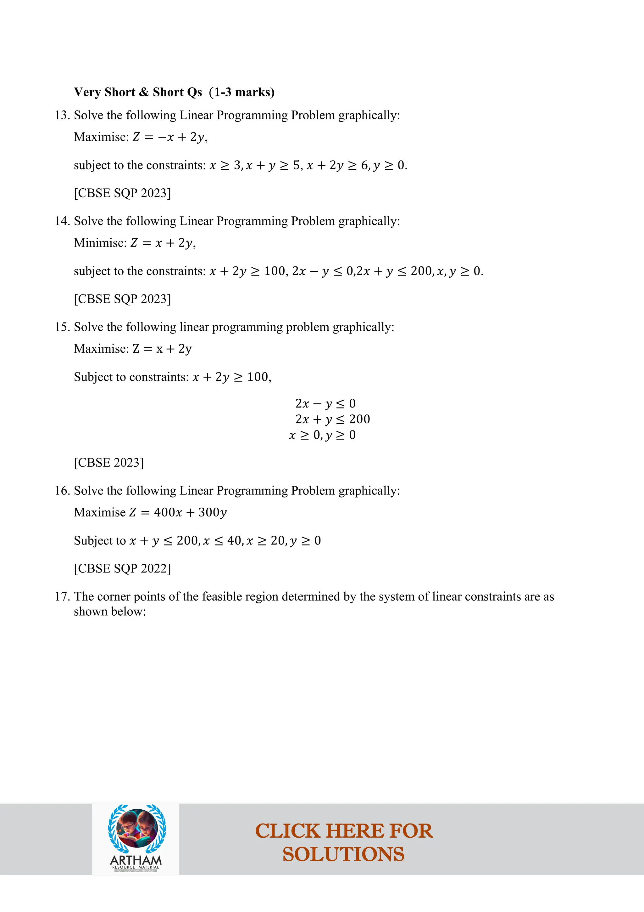 Very Short & Short Qs (1-3 marks)
13. Solve the following Linear Programming Problem graphically:
Maximise: 𝑍 = −𝑥 + 2𝑦,
subject to the constraints: 𝑥 ≥ 3, 𝑥 + 𝑦 ≥ 5, 𝑥 + 2𝑦 ≥ 6, 𝑦 ≥ 0.
[CBSE SQP 2023]
14. Solve the following Linear Programming Problem graphically:
Minimise: 𝑍 = 𝑥 + 2𝑦,
subject to the constraints: 𝑥 + 2𝑦 ≥ 100, 2𝑥 − 𝑦 ≤ 0,2𝑥 + 𝑦 ≤ 200, 𝑥, 𝑦 ≥ 0.
[CBSE SQP 2023]
15. Solve the following linear programming problem graphically:
Maximise: Z = x + 2y
Subject to constraints: 𝑥 + 2𝑦 ≥ 100,
2𝑥 − 𝑦 ≤ 0
2𝑥 + 𝑦 ≤ 200
𝑥 ≥ 0, 𝑦 ≥ 0
[CBSE 2023]
16. Solve the following Linear Programming Problem graphically:
Maximise 𝑍 = 400𝑥 + 300𝑦
Subject to 𝑥 + 𝑦 ≤ 200, 𝑥 ≤ 40, 𝑥 ≥ 20, 𝑦 ≥ 0
[CBSE SQP 2022]
17. The corner points of the feasible region determined by the system of linear constraints are as
shown below:
CLICK HERE FOR
SOLUTIONS
 