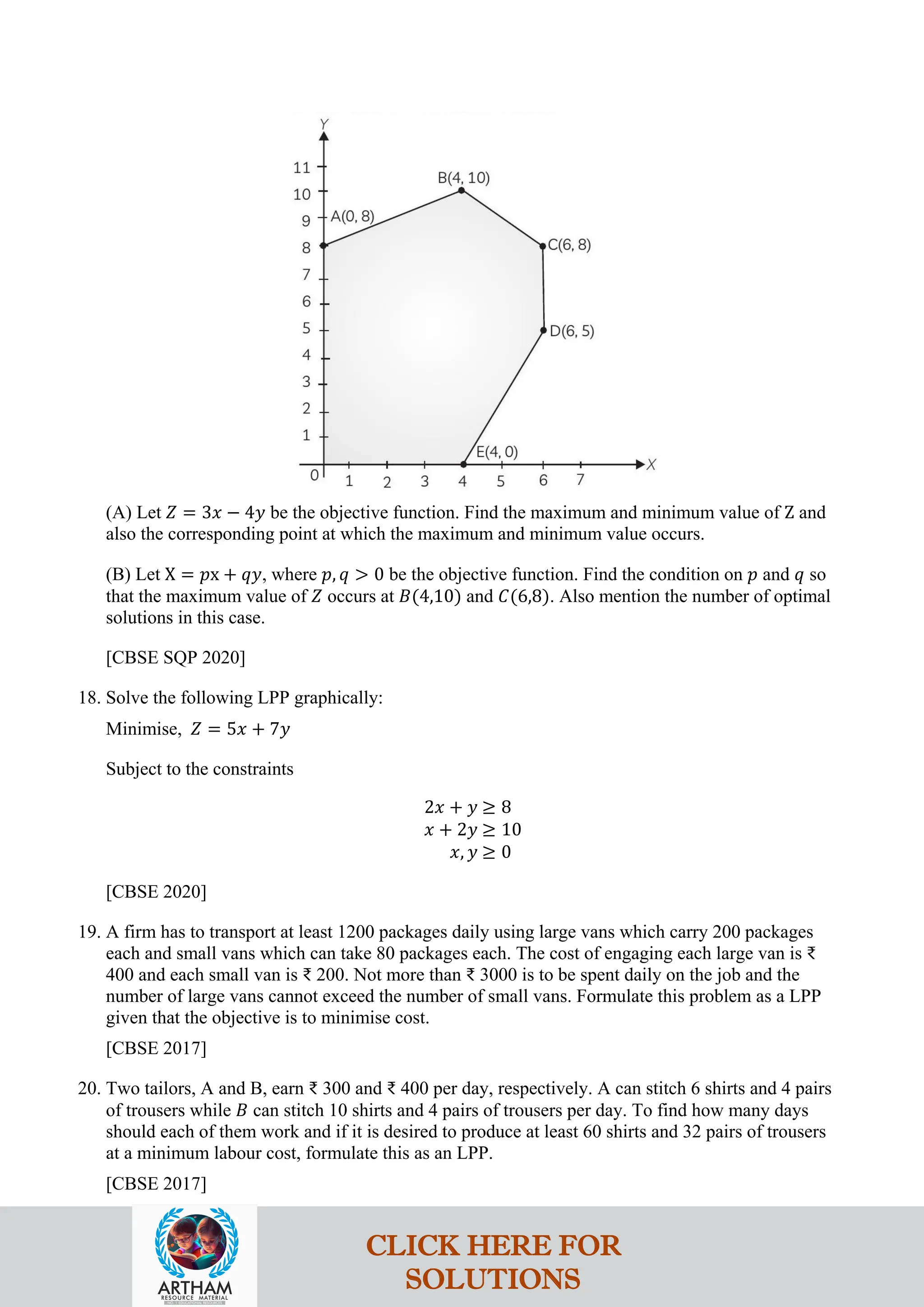 (A) Let 𝑍 = 3𝑥 − 4𝑦 be the objective function. Find the maximum and minimum value of Z and
also the corresponding point at which the maximum and minimum value occurs.
(B) Let X = 𝑝x + 𝑞𝑦, where 𝑝, 𝑞 > 0 be the objective function. Find the condition on 𝑝 and 𝑞 so
that the maximum value of 𝑍 occurs at 𝐵(4,10) and 𝐶(6,8). Also mention the number of optimal
solutions in this case.
[CBSE SQP 2020]
18. Solve the following LPP graphically:
Minimise, 𝑍 = 5𝑥 + 7𝑦
Subject to the constraints
2𝑥 + 𝑦 ≥ 8
𝑥 + 2𝑦 ≥ 10
𝑥, 𝑦 ≥ 0
[CBSE 2020]
19. A firm has to transport at least 1200 packages daily using large vans which carry 200 packages
each and small vans which can take 80 packages each. The cost of engaging each large van is ₹
400 and each small van is ₹ 200. Not more than ₹ 3000 is to be spent daily on the job and the
number of large vans cannot exceed the number of small vans. Formulate this problem as a LPP
given that the objective is to minimise cost.
[CBSE 2017]
20. Two tailors, A and B, earn ₹ 300 and ₹ 400 per day, respectively. A can stitch 6 shirts and 4 pairs
of trousers while 𝐵 can stitch 10 shirts and 4 pairs of trousers per day. To find how many days
should each of them work and if it is desired to produce at least 60 shirts and 32 pairs of trousers
at a minimum labour cost, formulate this as an LPP.
[CBSE 2017]
CLICK HERE FOR
SOLUTIONS
 