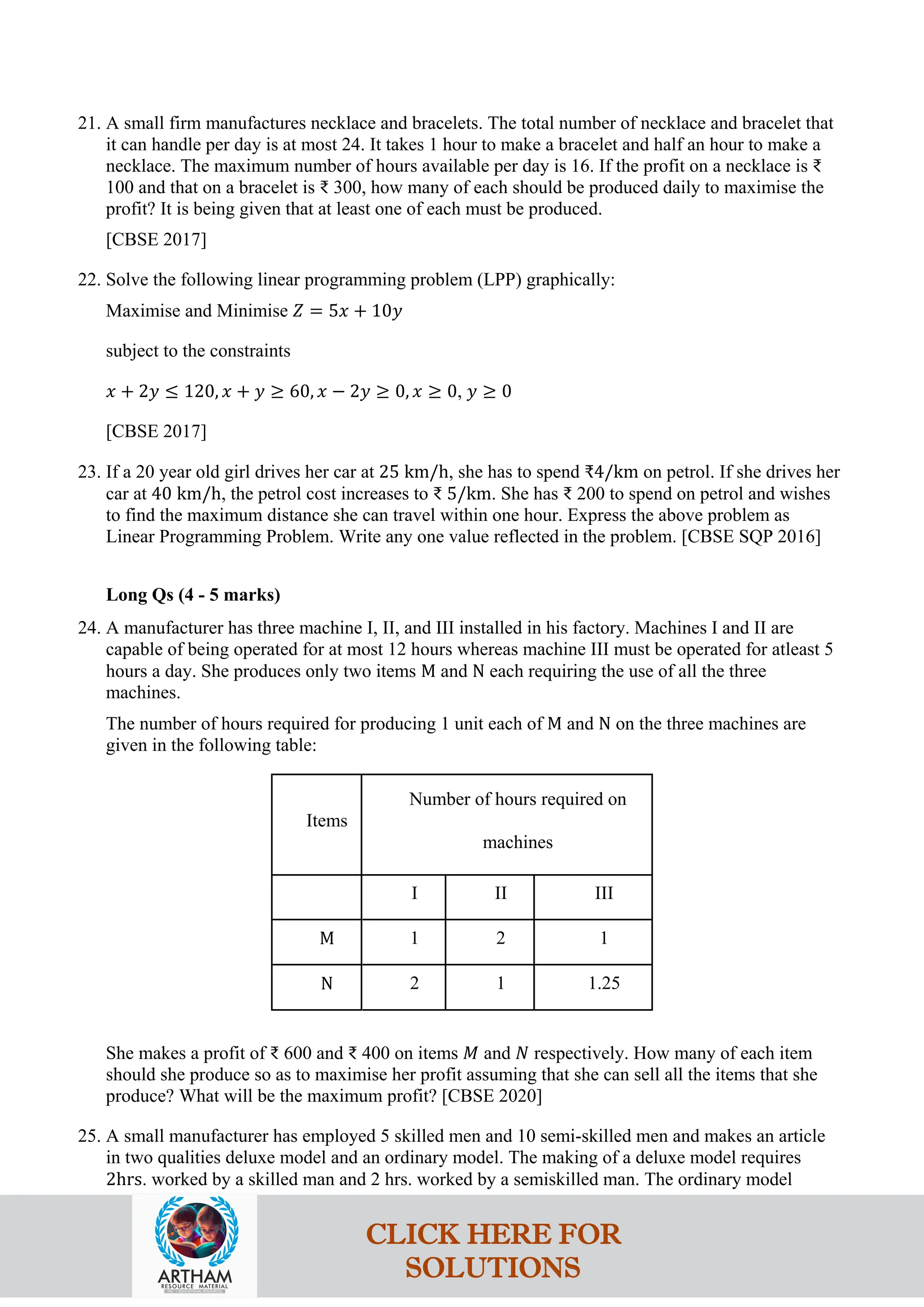 21. A small firm manufactures necklace and bracelets. The total number of necklace and bracelet that
it can handle per day is at most 24. It takes 1 hour to make a bracelet and half an hour to make a
necklace. The maximum number of hours available per day is 16. If the profit on a necklace is ₹
100 and that on a bracelet is ₹ 300, how many of each should be produced daily to maximise the
profit? It is being given that at least one of each must be produced.
[CBSE 2017]
22. Solve the following linear programming problem (LPP) graphically:
Maximise and Minimise 𝑍 = 5𝑥 + 10𝑦
subject to the constraints
𝑥 + 2𝑦 ≤ 120, 𝑥 + 𝑦 ≥ 60, 𝑥 − 2𝑦 ≥ 0, 𝑥 ≥ 0, 𝑦 ≥ 0
[CBSE 2017]
23. If a 20 year old girl drives her car at 25 km/h, she has to spend ₹4/km on petrol. If she drives her
car at 40 km/h, the petrol cost increases to ₹ 5/km. She has ₹ 200 to spend on petrol and wishes
to find the maximum distance she can travel within one hour. Express the above problem as
Linear Programming Problem. Write any one value reflected in the problem. [CBSE SQP 2016]
Long Qs (4 - 5 marks)
24. A manufacturer has three machine I, II, and III installed in his factory. Machines I and II are
capable of being operated for at most 12 hours whereas machine III must be operated for atleast 5
hours a day. She produces only two items M and N each requiring the use of all the three
machines.
The number of hours required for producing 1 unit each of M and N on the three machines are
given in the following table:
Items
Number of hours required on
machines
I II III
M 1 2 1
N 2 1 1.25
She makes a profit of ₹ 600 and ₹ 400 on items 𝑀 and 𝑁 respectively. How many of each item
should she produce so as to maximise her profit assuming that she can sell all the items that she
produce? What will be the maximum profit? [CBSE 2020]
25. A small manufacturer has employed 5 skilled men and 10 semi-skilled men and makes an article
in two qualities deluxe model and an ordinary model. The making of a deluxe model requires
2hrs. worked by a skilled man and 2 hrs. worked by a semiskilled man. The ordinary model
CLICK HERE FOR
SOLUTIONS
 