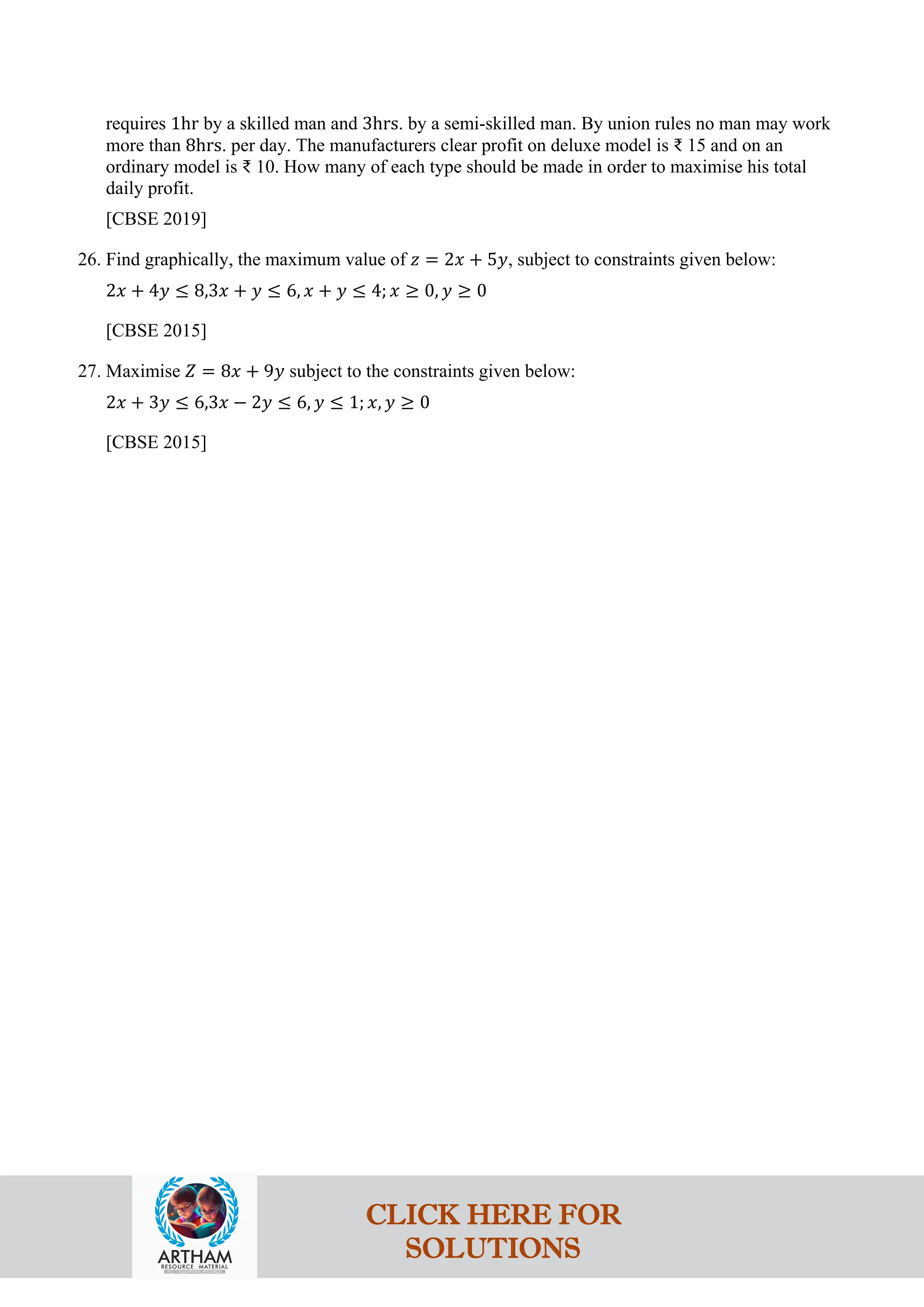 requires 1hr by a skilled man and 3hrs. by a semi-skilled man. By union rules no man may work
more than 8hrs. per day. The manufacturers clear profit on deluxe model is ₹ 15 and on an
ordinary model is ₹ 10. How many of each type should be made in order to maximise his total
daily profit.
[CBSE 2019]
26. Find graphically, the maximum value of 𝑧 = 2𝑥 + 5𝑦, subject to constraints given below:
2𝑥 + 4𝑦 ≤ 8,3𝑥 + 𝑦 ≤ 6, 𝑥 + 𝑦 ≤ 4; 𝑥 ≥ 0, 𝑦 ≥ 0
[CBSE 2015]
27. Maximise 𝑍 = 8𝑥 + 9𝑦 subject to the constraints given below:
2𝑥 + 3𝑦 ≤ 6,3𝑥 − 2𝑦 ≤ 6, 𝑦 ≤ 1; 𝑥, 𝑦 ≥ 0
[CBSE 2015]
CLICK HERE FOR
SOLUTIONS
 