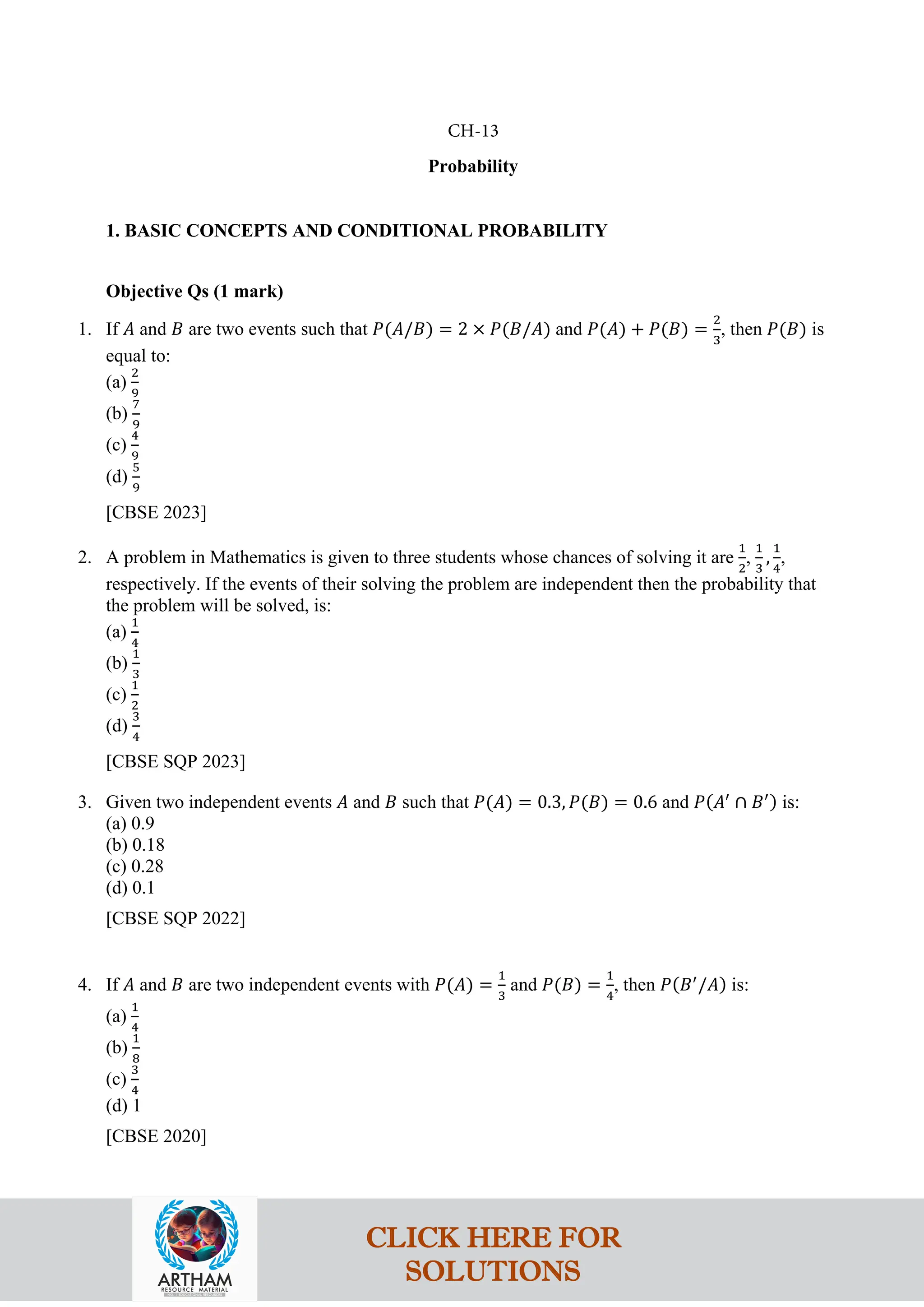 Probability
1. BASIC CONCEPTS AND CONDITIONAL PROBABILITY
Objective Qs (1 mark)
1. If 𝐴 and 𝐵 are two events such that 𝑃(𝐴/𝐵) = 2 × 𝑃(𝐵/𝐴) and 𝑃(𝐴) + 𝑃(𝐵) =
2
3
, then 𝑃(𝐵) is
equal to:
(a)
2
9
(b)
7
9
(c)
4
9
(d)
5
9
[CBSE 2023]
2. A problem in Mathematics is given to three students whose chances of solving it are
1
2
,
1
3
,
1
4
,
respectively. If the events of their solving the problem are independent then the probability that
the problem will be solved, is:
(a)
1
4
(b)
1
3
(c)
1
2
(d)
3
4
[CBSE SQP 2023]
3. Given two independent events 𝐴 and 𝐵 such that 𝑃(𝐴) = 0.3, 𝑃(𝐵) = 0.6 and 𝑃(𝐴′
∩ 𝐵′) is:
(a) 0.9
(b) 0.18
(c) 0.28
(d) 0.1
[CBSE SQP 2022]
4. If 𝐴 and 𝐵 are two independent events with 𝑃(𝐴) =
1
3
and 𝑃(𝐵) =
1
4
, then 𝑃(𝐵′
/𝐴) is:
(a)
1
4
(b)
1
8
(c)
3
4
(d) 1
[CBSE 2020]
CH-13
CLICK HERE FOR
SOLUTIONS
 