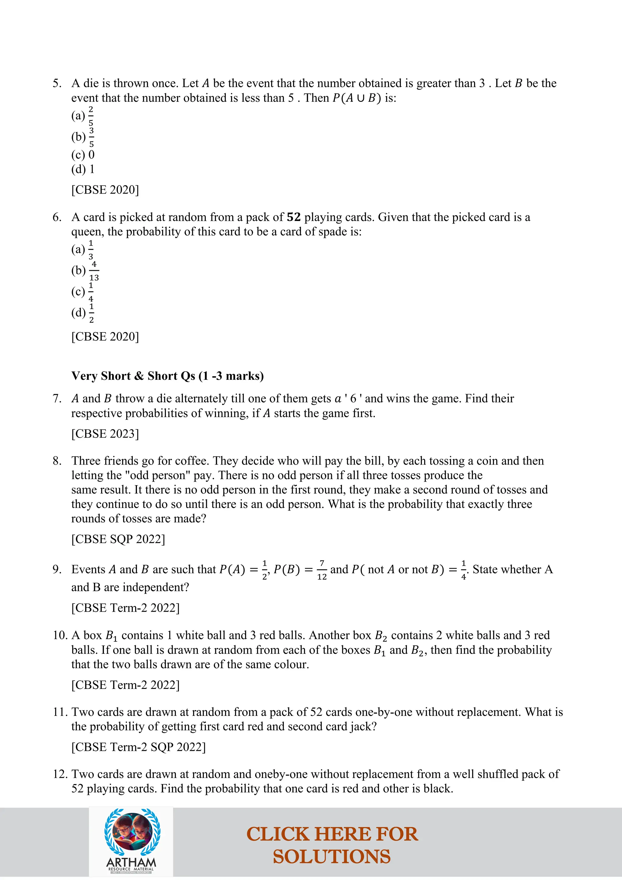 5. A die is thrown once. Let 𝐴 be the event that the number obtained is greater than 3 . Let 𝐵 be the
event that the number obtained is less than 5 . Then 𝑃(𝐴 ∪ 𝐵) is:
(a)
2
5
(b)
3
5
(c) 0
(d) 1
[CBSE 2020]
6. A card is picked at random from a pack of 𝟓𝟐 playing cards. Given that the picked card is a
queen, the probability of this card to be a card of spade is:
(a)
1
3
(b)
4
13
(c)
1
4
(d)
1
2
[CBSE 2020]
Very Short & Short Qs (1 -3 marks)
7. 𝐴 and 𝐵 throw a die alternately till one of them gets 𝑎 ' 6 ' and wins the game. Find their
respective probabilities of winning, if 𝐴 starts the game first.
[CBSE 2023]
8. Three friends go for coffee. They decide who will pay the bill, by each tossing a coin and then
letting the "odd person" pay. There is no odd person if all three tosses produce the
same result. It there is no odd person in the first round, they make a second round of tosses and
they continue to do so until there is an odd person. What is the probability that exactly three
rounds of tosses are made?
[CBSE SQP 2022]
9. Events 𝐴 and 𝐵 are such that 𝑃(𝐴) =
1
2
, 𝑃(𝐵) =
7
12
and 𝑃( not 𝐴 or not 𝐵) =
1
4
. State whether A
and B are independent?
[CBSE Term-2 2022]
10. A box 𝐵1 contains 1 white ball and 3 red balls. Another box 𝐵2 contains 2 white balls and 3 red
balls. If one ball is drawn at random from each of the boxes 𝐵1 and 𝐵2, then find the probability
that the two balls drawn are of the same colour.
[CBSE Term-2 2022]
11. Two cards are drawn at random from a pack of 52 cards one-by-one without replacement. What is
the probability of getting first card red and second card jack?
[CBSE Term-2 SQP 2022]
12. Two cards are drawn at random and oneby-one without replacement from a well shuffled pack of
52 playing cards. Find the probability that one card is red and other is black.
CLICK HERE FOR
SOLUTIONS
 