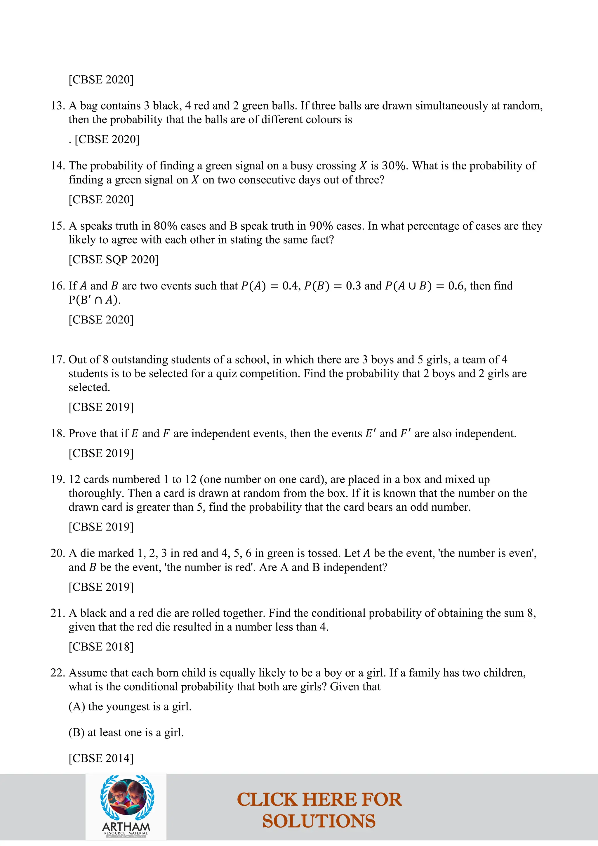 [CBSE 2020]
13. A bag contains 3 black, 4 red and 2 green balls. If three balls are drawn simultaneously at random,
then the probability that the balls are of different colours is
. [CBSE 2020]
14. The probability of finding a green signal on a busy crossing 𝑋 is 30%. What is the probability of
finding a green signal on 𝑋 on two consecutive days out of three?
[CBSE 2020]
15. A speaks truth in 80% cases and B speak truth in 90% cases. In what percentage of cases are they
likely to agree with each other in stating the same fact?
[CBSE SQP 2020]
16. If 𝐴 and 𝐵 are two events such that 𝑃(𝐴) = 0.4, 𝑃(𝐵) = 0.3 and 𝑃(𝐴 ∪ 𝐵) = 0.6, then find
P(B′
∩ 𝐴).
[CBSE 2020]
17. Out of 8 outstanding students of a school, in which there are 3 boys and 5 girls, a team of 4
students is to be selected for a quiz competition. Find the probability that 2 boys and 2 girls are
selected.
[CBSE 2019]
18. Prove that if 𝐸 and 𝐹 are independent events, then the events 𝐸′
and 𝐹′
are also independent.
[CBSE 2019]
19. 12 cards numbered 1 to 12 (one number on one card), are placed in a box and mixed up
thoroughly. Then a card is drawn at random from the box. If it is known that the number on the
drawn card is greater than 5, find the probability that the card bears an odd number.
[CBSE 2019]
20. A die marked 1, 2, 3 in red and 4, 5, 6 in green is tossed. Let 𝐴 be the event, 'the number is even',
and 𝐵 be the event, 'the number is red'. Are A and B independent?
[CBSE 2019]
21. A black and a red die are rolled together. Find the conditional probability of obtaining the sum 8,
given that the red die resulted in a number less than 4.
[CBSE 2018]
22. Assume that each born child is equally likely to be a boy or a girl. If a family has two children,
what is the conditional probability that both are girls? Given that
(A) the youngest is a girl.
(B) at least one is a girl.
[CBSE 2014]
CLICK HERE FOR
SOLUTIONS
 